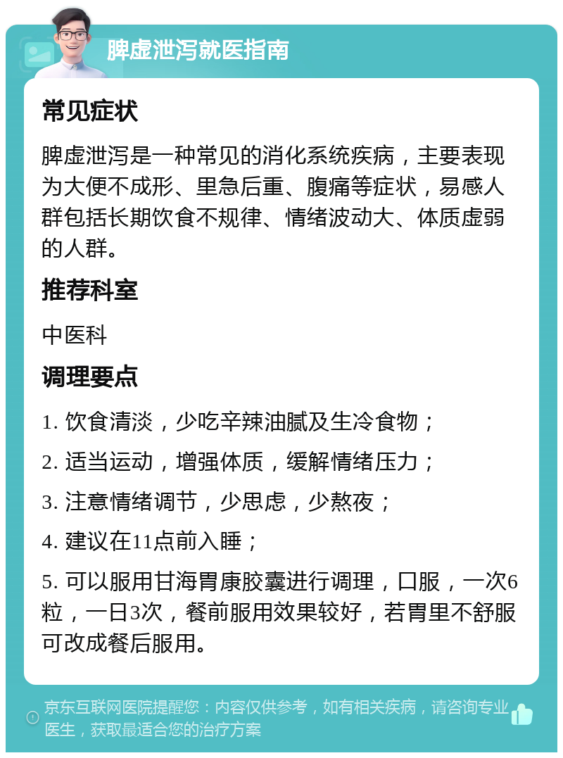 脾虚泄泻就医指南 常见症状 脾虚泄泻是一种常见的消化系统疾病，主要表现为大便不成形、里急后重、腹痛等症状，易感人群包括长期饮食不规律、情绪波动大、体质虚弱的人群。 推荐科室 中医科 调理要点 1. 饮食清淡，少吃辛辣油腻及生冷食物； 2. 适当运动，增强体质，缓解情绪压力； 3. 注意情绪调节，少思虑，少熬夜； 4. 建议在11点前入睡； 5. 可以服用甘海胃康胶囊进行调理，口服，一次6粒，一日3次，餐前服用效果较好，若胃里不舒服可改成餐后服用。