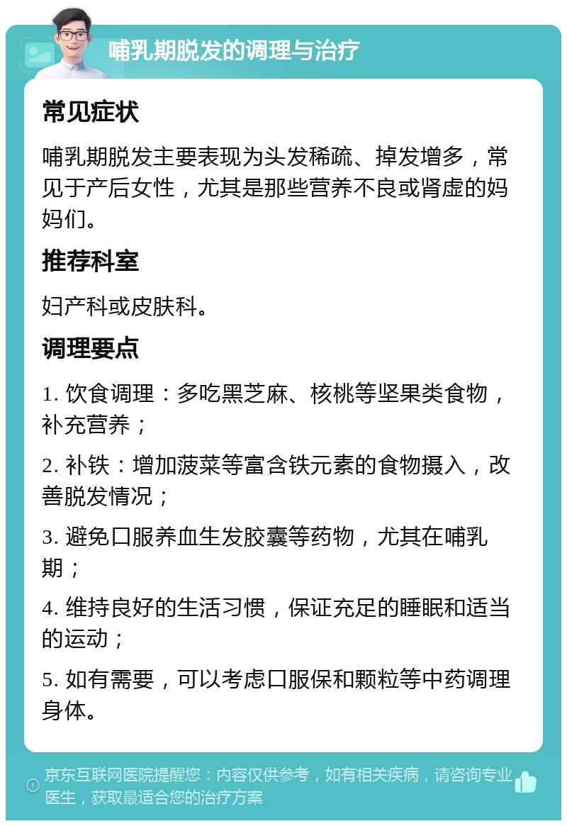 哺乳期脱发的调理与治疗 常见症状 哺乳期脱发主要表现为头发稀疏、掉发增多，常见于产后女性，尤其是那些营养不良或肾虚的妈妈们。 推荐科室 妇产科或皮肤科。 调理要点 1. 饮食调理：多吃黑芝麻、核桃等坚果类食物，补充营养； 2. 补铁：增加菠菜等富含铁元素的食物摄入，改善脱发情况； 3. 避免口服养血生发胶囊等药物，尤其在哺乳期； 4. 维持良好的生活习惯，保证充足的睡眠和适当的运动； 5. 如有需要，可以考虑口服保和颗粒等中药调理身体。