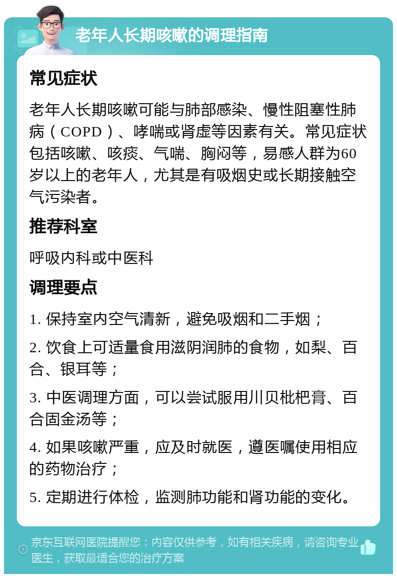 老年人长期咳嗽的调理指南 常见症状 老年人长期咳嗽可能与肺部感染、慢性阻塞性肺病（COPD）、哮喘或肾虚等因素有关。常见症状包括咳嗽、咳痰、气喘、胸闷等，易感人群为60岁以上的老年人，尤其是有吸烟史或长期接触空气污染者。 推荐科室 呼吸内科或中医科 调理要点 1. 保持室内空气清新，避免吸烟和二手烟； 2. 饮食上可适量食用滋阴润肺的食物，如梨、百合、银耳等； 3. 中医调理方面，可以尝试服用川贝枇杷膏、百合固金汤等； 4. 如果咳嗽严重，应及时就医，遵医嘱使用相应的药物治疗； 5. 定期进行体检，监测肺功能和肾功能的变化。