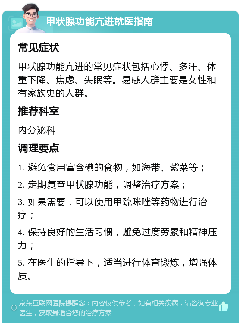 甲状腺功能亢进就医指南 常见症状 甲状腺功能亢进的常见症状包括心悸、多汗、体重下降、焦虑、失眠等。易感人群主要是女性和有家族史的人群。 推荐科室 内分泌科 调理要点 1. 避免食用富含碘的食物，如海带、紫菜等； 2. 定期复查甲状腺功能，调整治疗方案； 3. 如果需要，可以使用甲巯咪唑等药物进行治疗； 4. 保持良好的生活习惯，避免过度劳累和精神压力； 5. 在医生的指导下，适当进行体育锻炼，增强体质。