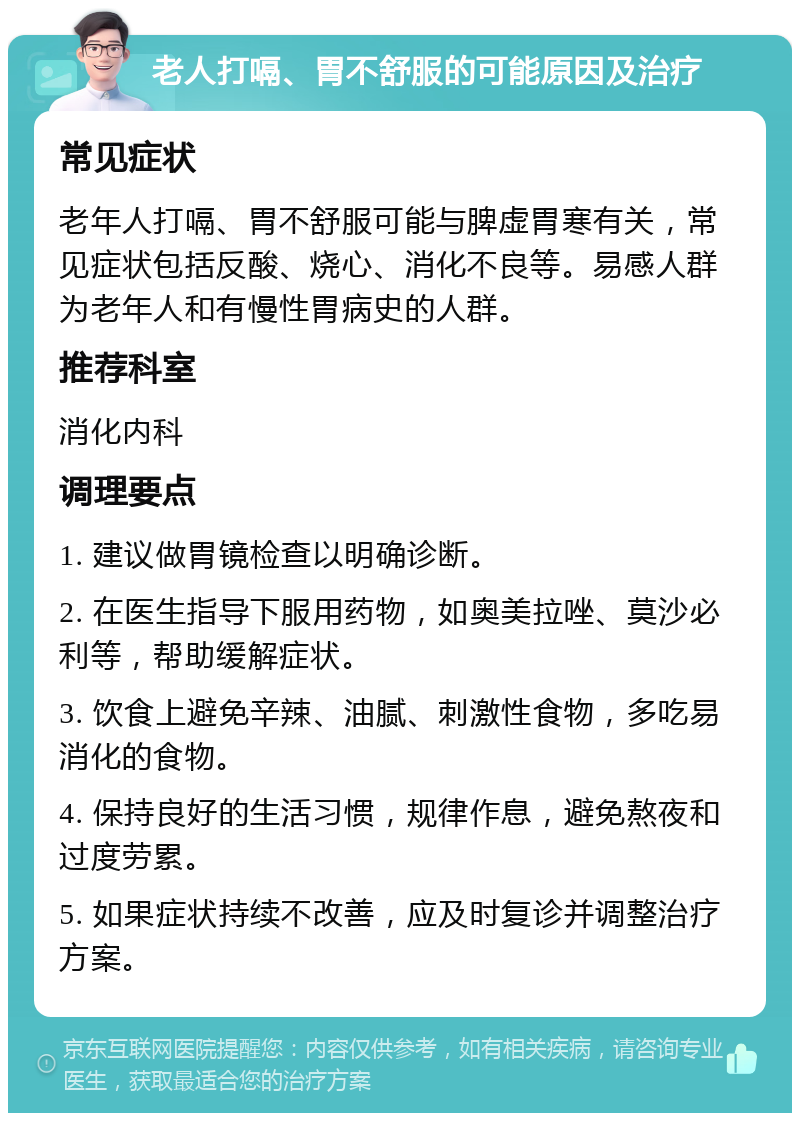 老人打嗝、胃不舒服的可能原因及治疗 常见症状 老年人打嗝、胃不舒服可能与脾虚胃寒有关，常见症状包括反酸、烧心、消化不良等。易感人群为老年人和有慢性胃病史的人群。 推荐科室 消化内科 调理要点 1. 建议做胃镜检查以明确诊断。 2. 在医生指导下服用药物，如奥美拉唑、莫沙必利等，帮助缓解症状。 3. 饮食上避免辛辣、油腻、刺激性食物，多吃易消化的食物。 4. 保持良好的生活习惯，规律作息，避免熬夜和过度劳累。 5. 如果症状持续不改善，应及时复诊并调整治疗方案。