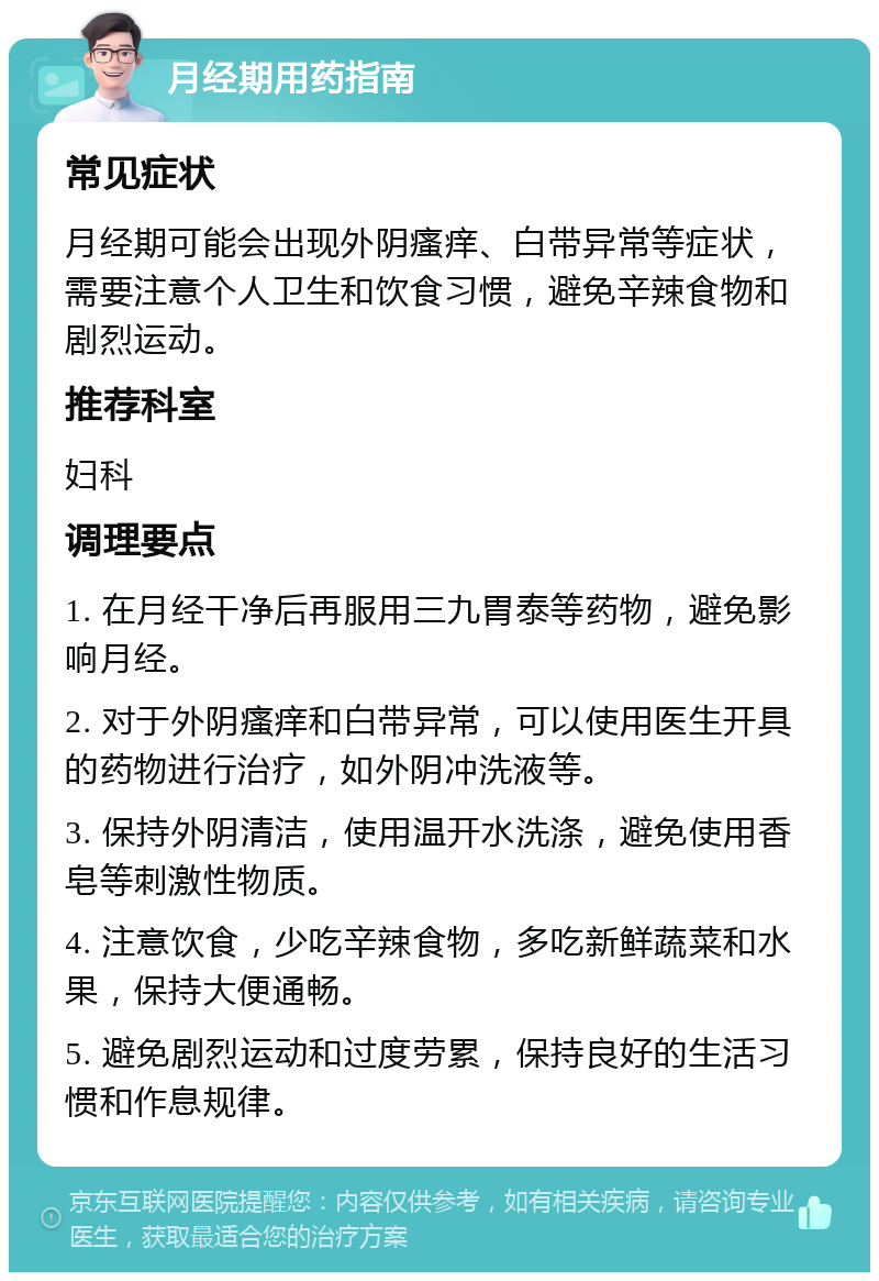 月经期用药指南 常见症状 月经期可能会出现外阴瘙痒、白带异常等症状，需要注意个人卫生和饮食习惯，避免辛辣食物和剧烈运动。 推荐科室 妇科 调理要点 1. 在月经干净后再服用三九胃泰等药物，避免影响月经。 2. 对于外阴瘙痒和白带异常，可以使用医生开具的药物进行治疗，如外阴冲洗液等。 3. 保持外阴清洁，使用温开水洗涤，避免使用香皂等刺激性物质。 4. 注意饮食，少吃辛辣食物，多吃新鲜蔬菜和水果，保持大便通畅。 5. 避免剧烈运动和过度劳累，保持良好的生活习惯和作息规律。