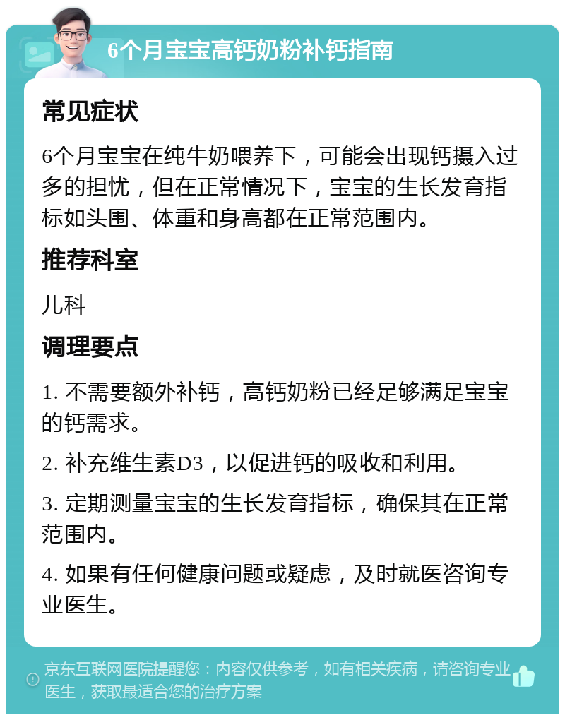 6个月宝宝高钙奶粉补钙指南 常见症状 6个月宝宝在纯牛奶喂养下，可能会出现钙摄入过多的担忧，但在正常情况下，宝宝的生长发育指标如头围、体重和身高都在正常范围内。 推荐科室 儿科 调理要点 1. 不需要额外补钙，高钙奶粉已经足够满足宝宝的钙需求。 2. 补充维生素D3，以促进钙的吸收和利用。 3. 定期测量宝宝的生长发育指标，确保其在正常范围内。 4. 如果有任何健康问题或疑虑，及时就医咨询专业医生。