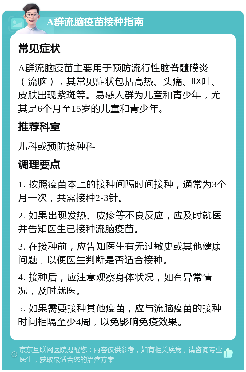 A群流脑疫苗接种指南 常见症状 A群流脑疫苗主要用于预防流行性脑脊髓膜炎（流脑），其常见症状包括高热、头痛、呕吐、皮肤出现紫斑等。易感人群为儿童和青少年，尤其是6个月至15岁的儿童和青少年。 推荐科室 儿科或预防接种科 调理要点 1. 按照疫苗本上的接种间隔时间接种，通常为3个月一次，共需接种2-3针。 2. 如果出现发热、皮疹等不良反应，应及时就医并告知医生已接种流脑疫苗。 3. 在接种前，应告知医生有无过敏史或其他健康问题，以便医生判断是否适合接种。 4. 接种后，应注意观察身体状况，如有异常情况，及时就医。 5. 如果需要接种其他疫苗，应与流脑疫苗的接种时间相隔至少4周，以免影响免疫效果。