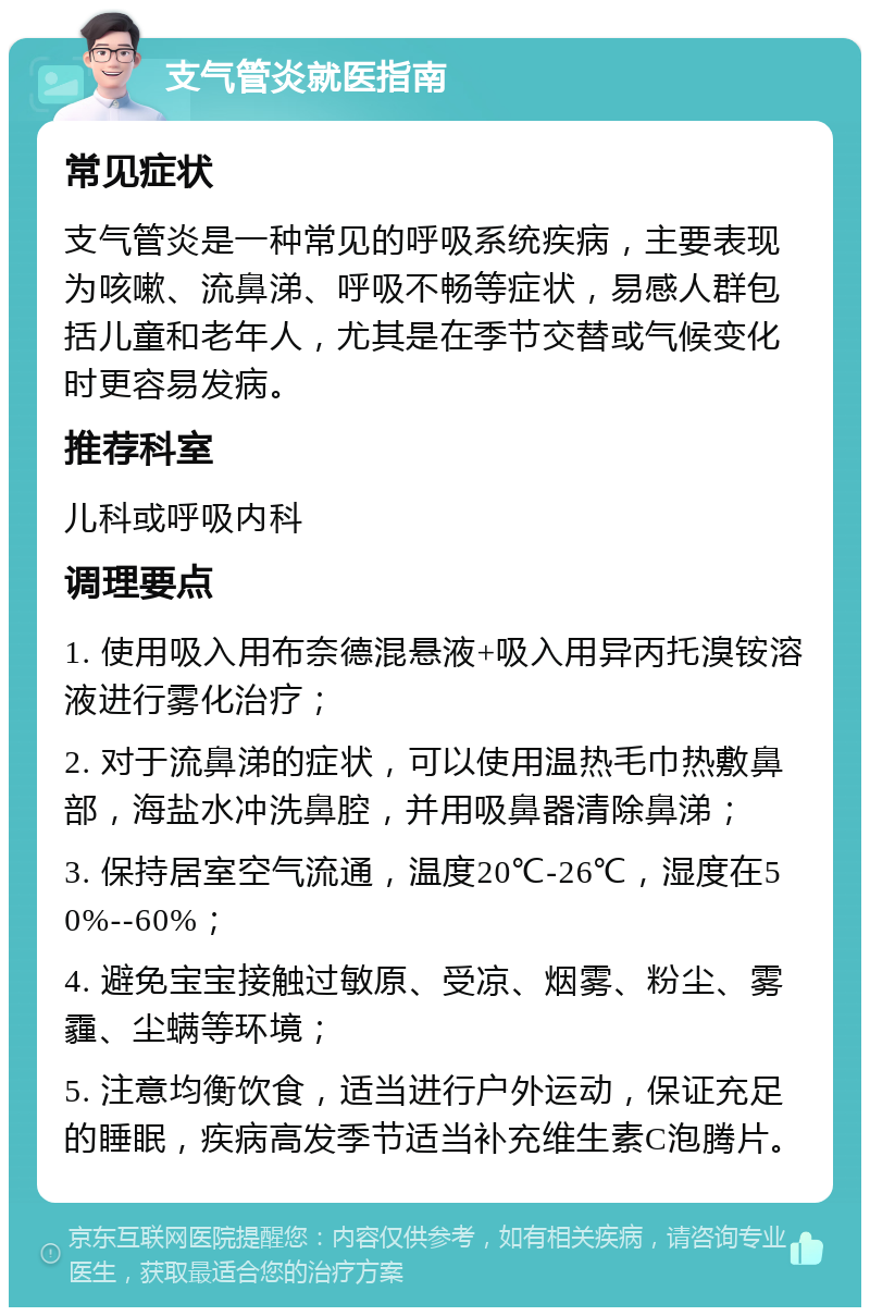 支气管炎就医指南 常见症状 支气管炎是一种常见的呼吸系统疾病，主要表现为咳嗽、流鼻涕、呼吸不畅等症状，易感人群包括儿童和老年人，尤其是在季节交替或气候变化时更容易发病。 推荐科室 儿科或呼吸内科 调理要点 1. 使用吸入用布奈德混悬液+吸入用异丙托溴铵溶液进行雾化治疗； 2. 对于流鼻涕的症状，可以使用温热毛巾热敷鼻部，海盐水冲洗鼻腔，并用吸鼻器清除鼻涕； 3. 保持居室空气流通，温度20℃-26℃，湿度在50%--60%； 4. 避免宝宝接触过敏原、受凉、烟雾、粉尘、雾霾、尘螨等环境； 5. 注意均衡饮食，适当进行户外运动，保证充足的睡眠，疾病高发季节适当补充维生素C泡腾片。