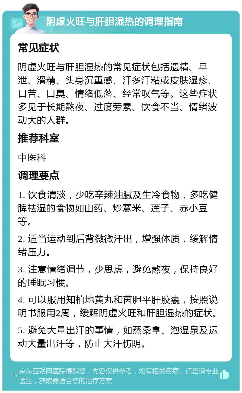 阴虚火旺与肝胆湿热的调理指南 常见症状 阴虚火旺与肝胆湿热的常见症状包括遗精、早泄、滑精、头身沉重感、汗多汗粘或皮肤湿疹、口苦、口臭、情绪低落、经常叹气等。这些症状多见于长期熬夜、过度劳累、饮食不当、情绪波动大的人群。 推荐科室 中医科 调理要点 1. 饮食清淡，少吃辛辣油腻及生冷食物，多吃健脾祛湿的食物如山药、炒薏米、莲子、赤小豆等。 2. 适当运动到后背微微汗出，增强体质，缓解情绪压力。 3. 注意情绪调节，少思虑，避免熬夜，保持良好的睡眠习惯。 4. 可以服用知柏地黄丸和茵胆平肝胶囊，按照说明书服用2周，缓解阴虚火旺和肝胆湿热的症状。 5. 避免大量出汗的事情，如蒸桑拿、泡温泉及运动大量出汗等，防止大汗伤阴。