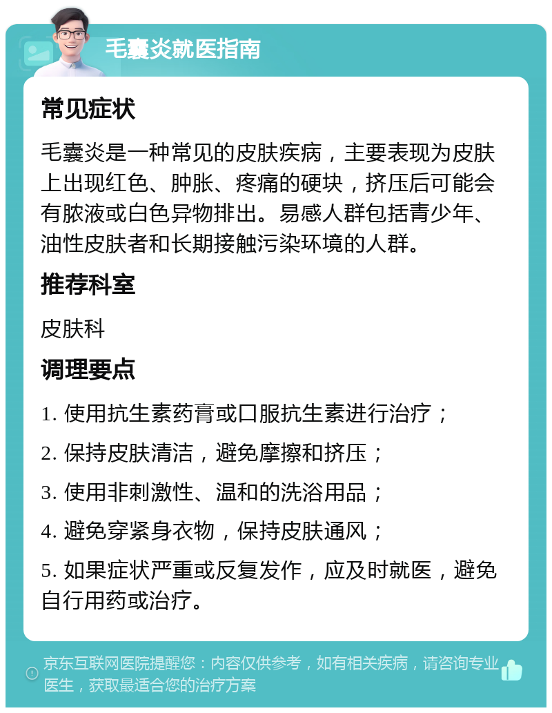 毛囊炎就医指南 常见症状 毛囊炎是一种常见的皮肤疾病，主要表现为皮肤上出现红色、肿胀、疼痛的硬块，挤压后可能会有脓液或白色异物排出。易感人群包括青少年、油性皮肤者和长期接触污染环境的人群。 推荐科室 皮肤科 调理要点 1. 使用抗生素药膏或口服抗生素进行治疗； 2. 保持皮肤清洁，避免摩擦和挤压； 3. 使用非刺激性、温和的洗浴用品； 4. 避免穿紧身衣物，保持皮肤通风； 5. 如果症状严重或反复发作，应及时就医，避免自行用药或治疗。