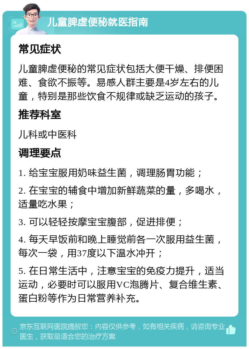 儿童脾虚便秘就医指南 常见症状 儿童脾虚便秘的常见症状包括大便干燥、排便困难、食欲不振等。易感人群主要是4岁左右的儿童，特别是那些饮食不规律或缺乏运动的孩子。 推荐科室 儿科或中医科 调理要点 1. 给宝宝服用奶味益生菌，调理肠胃功能； 2. 在宝宝的辅食中增加新鲜蔬菜的量，多喝水，适量吃水果； 3. 可以轻轻按摩宝宝腹部，促进排便； 4. 每天早饭前和晚上睡觉前各一次服用益生菌，每次一袋，用37度以下温水冲开； 5. 在日常生活中，注意宝宝的免疫力提升，适当运动，必要时可以服用VC泡腾片、复合维生素、蛋白粉等作为日常营养补充。