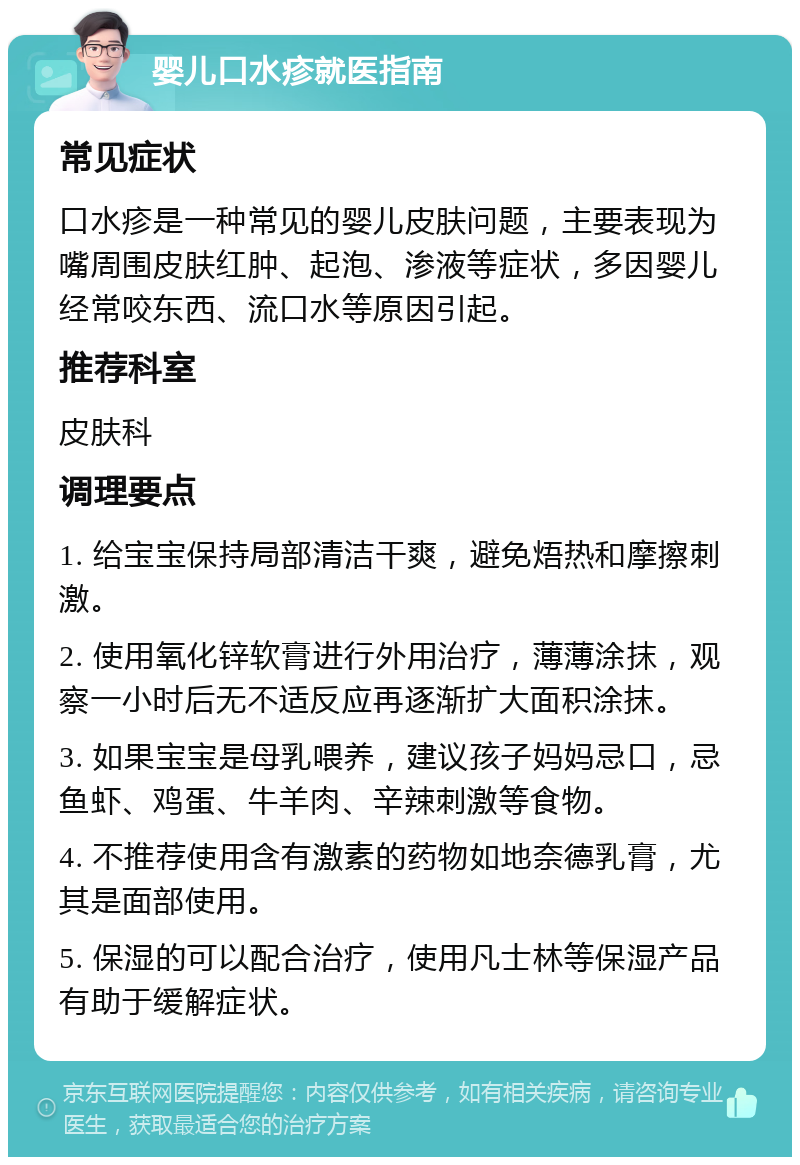 婴儿口水疹就医指南 常见症状 口水疹是一种常见的婴儿皮肤问题，主要表现为嘴周围皮肤红肿、起泡、渗液等症状，多因婴儿经常咬东西、流口水等原因引起。 推荐科室 皮肤科 调理要点 1. 给宝宝保持局部清洁干爽，避免焐热和摩擦刺激。 2. 使用氧化锌软膏进行外用治疗，薄薄涂抹，观察一小时后无不适反应再逐渐扩大面积涂抹。 3. 如果宝宝是母乳喂养，建议孩子妈妈忌口，忌鱼虾、鸡蛋、牛羊肉、辛辣刺激等食物。 4. 不推荐使用含有激素的药物如地奈德乳膏，尤其是面部使用。 5. 保湿的可以配合治疗，使用凡士林等保湿产品有助于缓解症状。