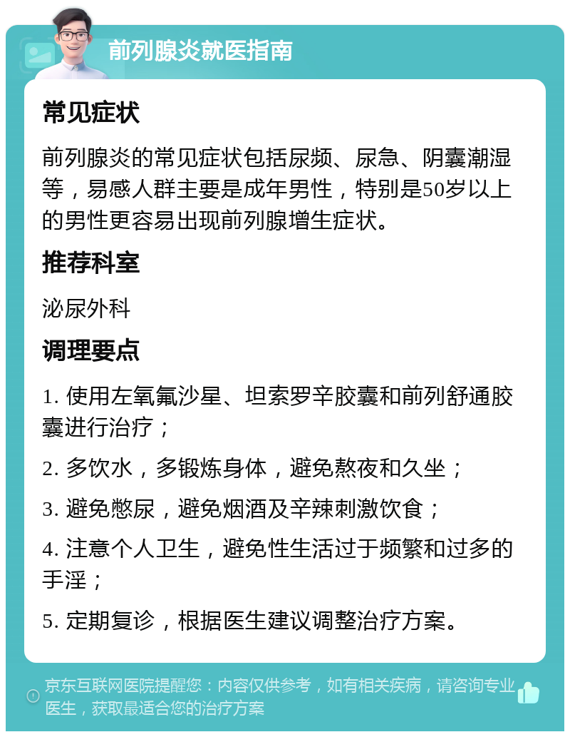 前列腺炎就医指南 常见症状 前列腺炎的常见症状包括尿频、尿急、阴囊潮湿等，易感人群主要是成年男性，特别是50岁以上的男性更容易出现前列腺增生症状。 推荐科室 泌尿外科 调理要点 1. 使用左氧氟沙星、坦索罗辛胶囊和前列舒通胶囊进行治疗； 2. 多饮水，多锻炼身体，避免熬夜和久坐； 3. 避免憋尿，避免烟酒及辛辣刺激饮食； 4. 注意个人卫生，避免性生活过于频繁和过多的手淫； 5. 定期复诊，根据医生建议调整治疗方案。