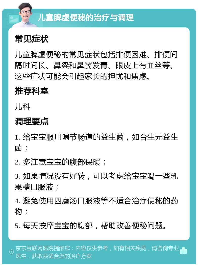 儿童脾虚便秘的治疗与调理 常见症状 儿童脾虚便秘的常见症状包括排便困难、排便间隔时间长、鼻梁和鼻翼发青、眼皮上有血丝等。这些症状可能会引起家长的担忧和焦虑。 推荐科室 儿科 调理要点 1. 给宝宝服用调节肠道的益生菌，如合生元益生菌； 2. 多注意宝宝的腹部保暖； 3. 如果情况没有好转，可以考虑给宝宝喝一些乳果糖口服液； 4. 避免使用四磨汤口服液等不适合治疗便秘的药物； 5. 每天按摩宝宝的腹部，帮助改善便秘问题。