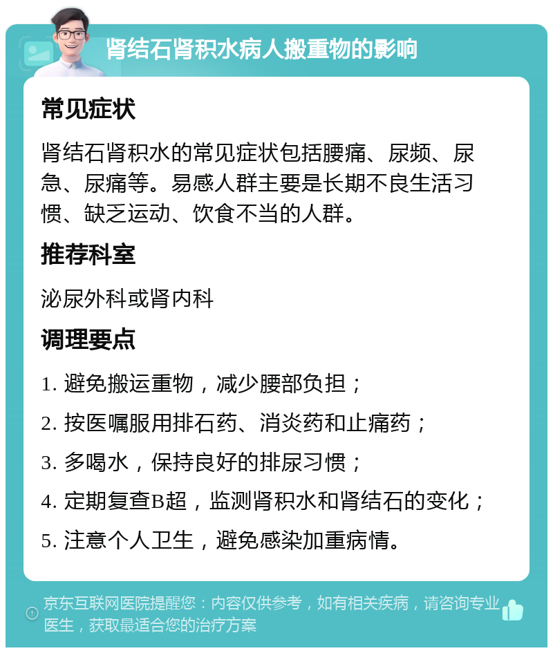 肾结石肾积水病人搬重物的影响 常见症状 肾结石肾积水的常见症状包括腰痛、尿频、尿急、尿痛等。易感人群主要是长期不良生活习惯、缺乏运动、饮食不当的人群。 推荐科室 泌尿外科或肾内科 调理要点 1. 避免搬运重物，减少腰部负担； 2. 按医嘱服用排石药、消炎药和止痛药； 3. 多喝水，保持良好的排尿习惯； 4. 定期复查B超，监测肾积水和肾结石的变化； 5. 注意个人卫生，避免感染加重病情。