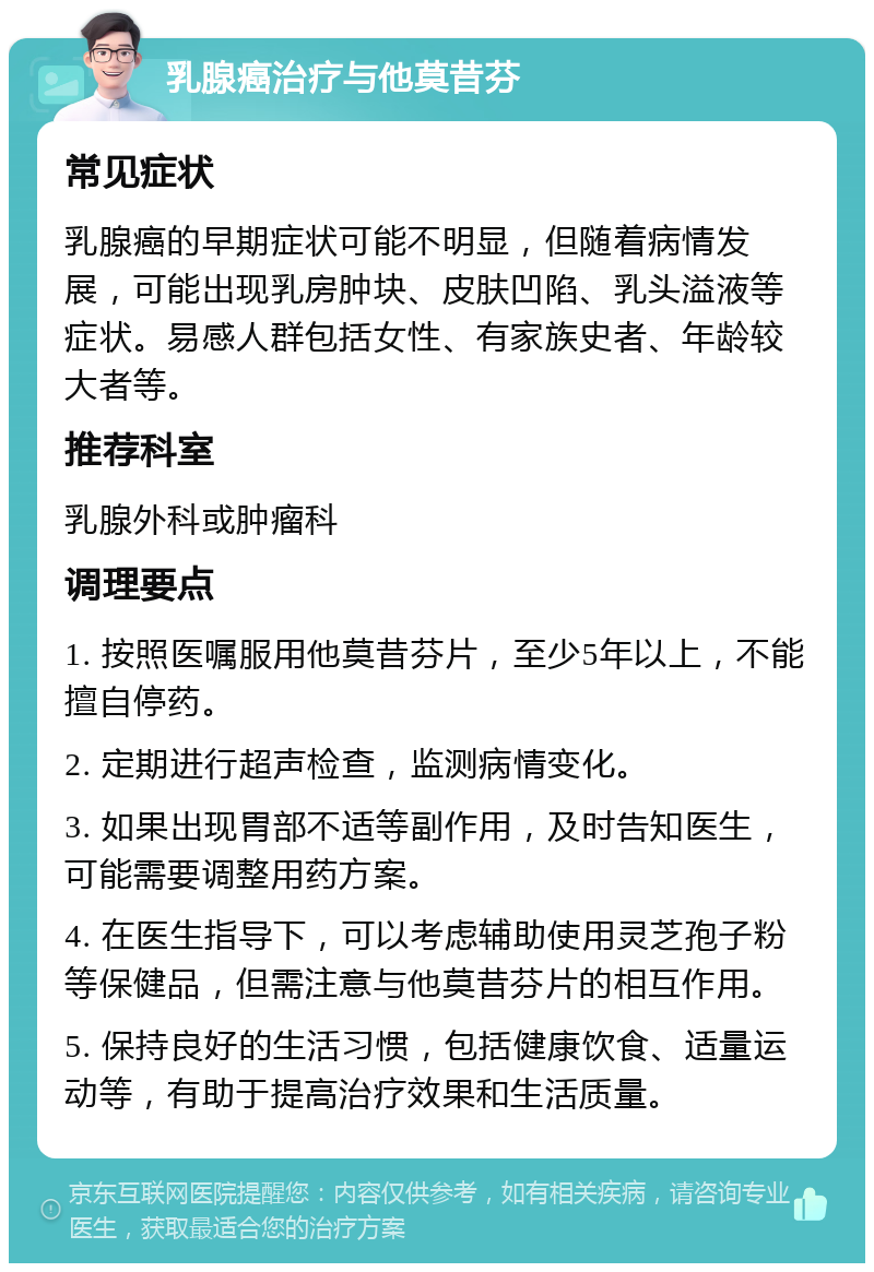 乳腺癌治疗与他莫昔芬 常见症状 乳腺癌的早期症状可能不明显，但随着病情发展，可能出现乳房肿块、皮肤凹陷、乳头溢液等症状。易感人群包括女性、有家族史者、年龄较大者等。 推荐科室 乳腺外科或肿瘤科 调理要点 1. 按照医嘱服用他莫昔芬片，至少5年以上，不能擅自停药。 2. 定期进行超声检查，监测病情变化。 3. 如果出现胃部不适等副作用，及时告知医生，可能需要调整用药方案。 4. 在医生指导下，可以考虑辅助使用灵芝孢子粉等保健品，但需注意与他莫昔芬片的相互作用。 5. 保持良好的生活习惯，包括健康饮食、适量运动等，有助于提高治疗效果和生活质量。