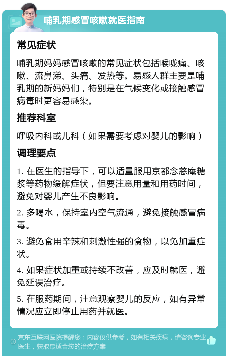 哺乳期感冒咳嗽就医指南 常见症状 哺乳期妈妈感冒咳嗽的常见症状包括喉咙痛、咳嗽、流鼻涕、头痛、发热等。易感人群主要是哺乳期的新妈妈们，特别是在气候变化或接触感冒病毒时更容易感染。 推荐科室 呼吸内科或儿科（如果需要考虑对婴儿的影响） 调理要点 1. 在医生的指导下，可以适量服用京都念慈庵糖浆等药物缓解症状，但要注意用量和用药时间，避免对婴儿产生不良影响。 2. 多喝水，保持室内空气流通，避免接触感冒病毒。 3. 避免食用辛辣和刺激性强的食物，以免加重症状。 4. 如果症状加重或持续不改善，应及时就医，避免延误治疗。 5. 在服药期间，注意观察婴儿的反应，如有异常情况应立即停止用药并就医。