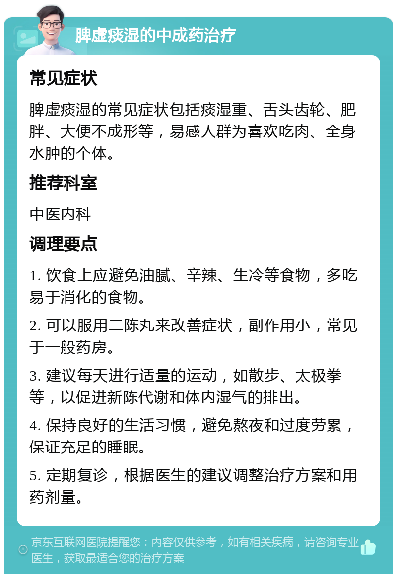 脾虚痰湿的中成药治疗 常见症状 脾虚痰湿的常见症状包括痰湿重、舌头齿轮、肥胖、大便不成形等，易感人群为喜欢吃肉、全身水肿的个体。 推荐科室 中医内科 调理要点 1. 饮食上应避免油腻、辛辣、生冷等食物，多吃易于消化的食物。 2. 可以服用二陈丸来改善症状，副作用小，常见于一般药房。 3. 建议每天进行适量的运动，如散步、太极拳等，以促进新陈代谢和体内湿气的排出。 4. 保持良好的生活习惯，避免熬夜和过度劳累，保证充足的睡眠。 5. 定期复诊，根据医生的建议调整治疗方案和用药剂量。