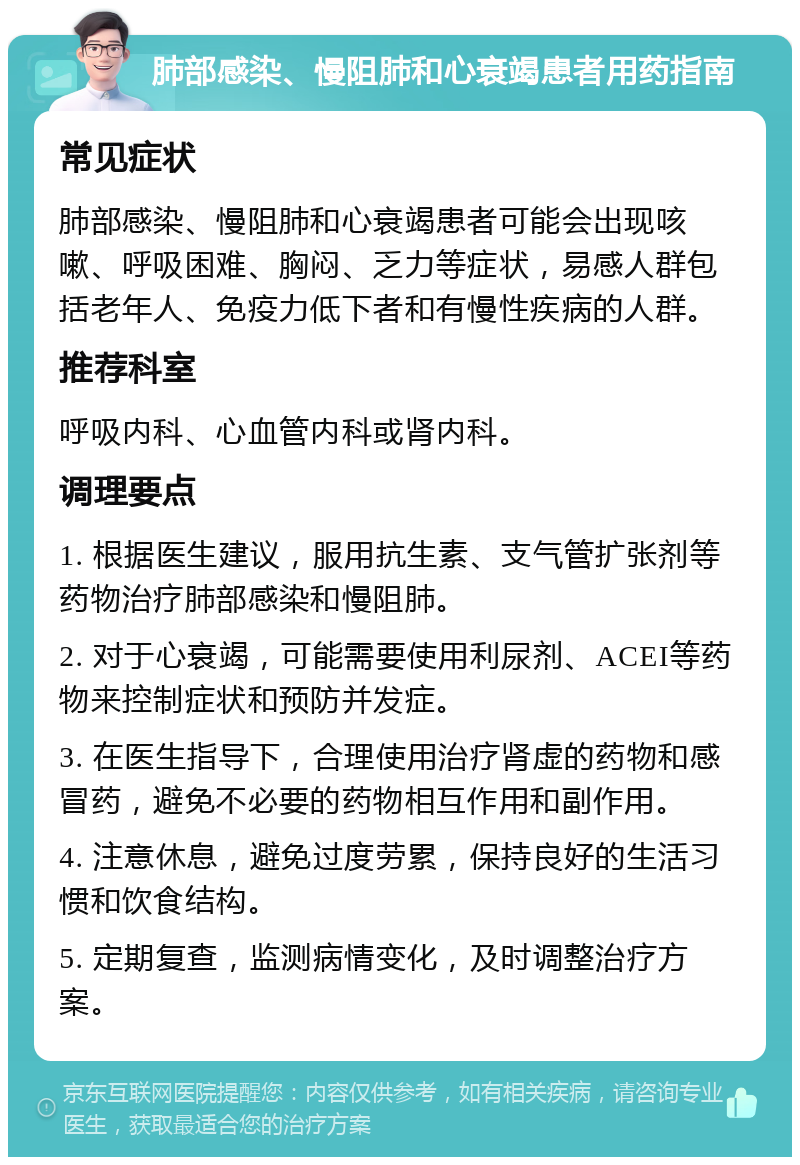 肺部感染、慢阻肺和心衰竭患者用药指南 常见症状 肺部感染、慢阻肺和心衰竭患者可能会出现咳嗽、呼吸困难、胸闷、乏力等症状，易感人群包括老年人、免疫力低下者和有慢性疾病的人群。 推荐科室 呼吸内科、心血管内科或肾内科。 调理要点 1. 根据医生建议，服用抗生素、支气管扩张剂等药物治疗肺部感染和慢阻肺。 2. 对于心衰竭，可能需要使用利尿剂、ACEI等药物来控制症状和预防并发症。 3. 在医生指导下，合理使用治疗肾虚的药物和感冒药，避免不必要的药物相互作用和副作用。 4. 注意休息，避免过度劳累，保持良好的生活习惯和饮食结构。 5. 定期复查，监测病情变化，及时调整治疗方案。