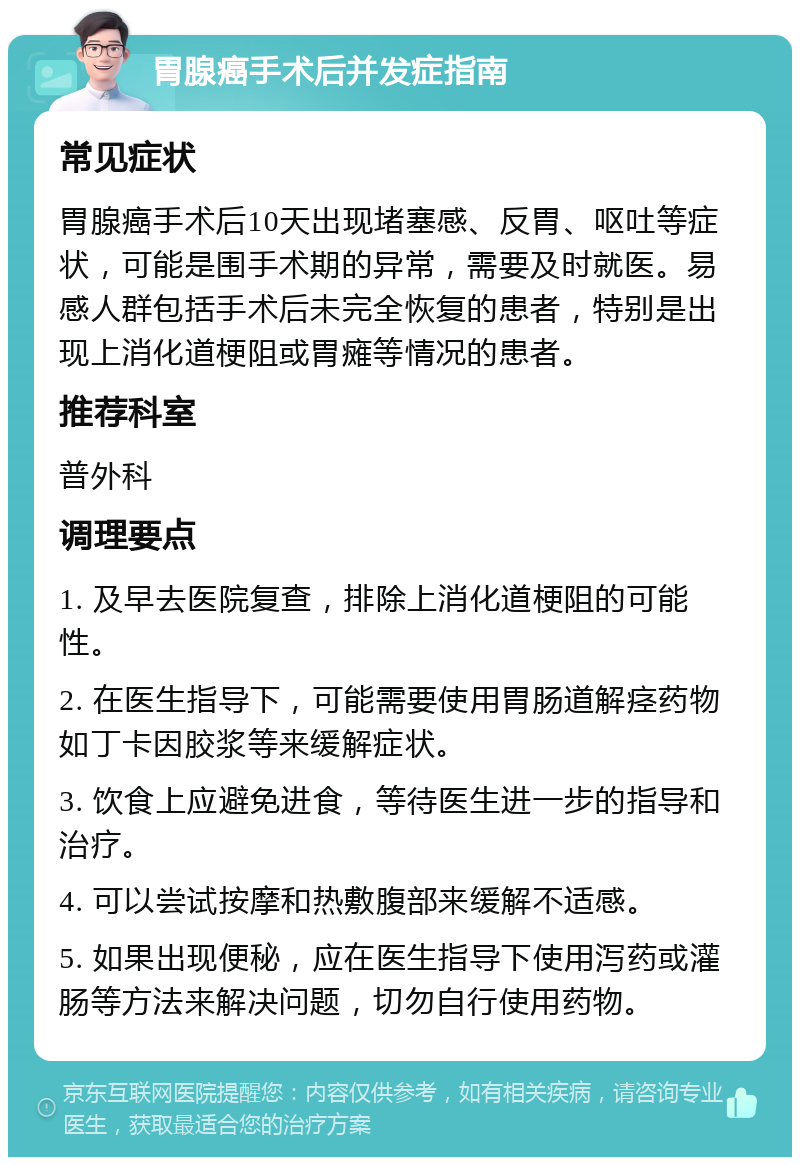 胃腺癌手术后并发症指南 常见症状 胃腺癌手术后10天出现堵塞感、反胃、呕吐等症状，可能是围手术期的异常，需要及时就医。易感人群包括手术后未完全恢复的患者，特别是出现上消化道梗阻或胃瘫等情况的患者。 推荐科室 普外科 调理要点 1. 及早去医院复查，排除上消化道梗阻的可能性。 2. 在医生指导下，可能需要使用胃肠道解痉药物如丁卡因胶浆等来缓解症状。 3. 饮食上应避免进食，等待医生进一步的指导和治疗。 4. 可以尝试按摩和热敷腹部来缓解不适感。 5. 如果出现便秘，应在医生指导下使用泻药或灌肠等方法来解决问题，切勿自行使用药物。