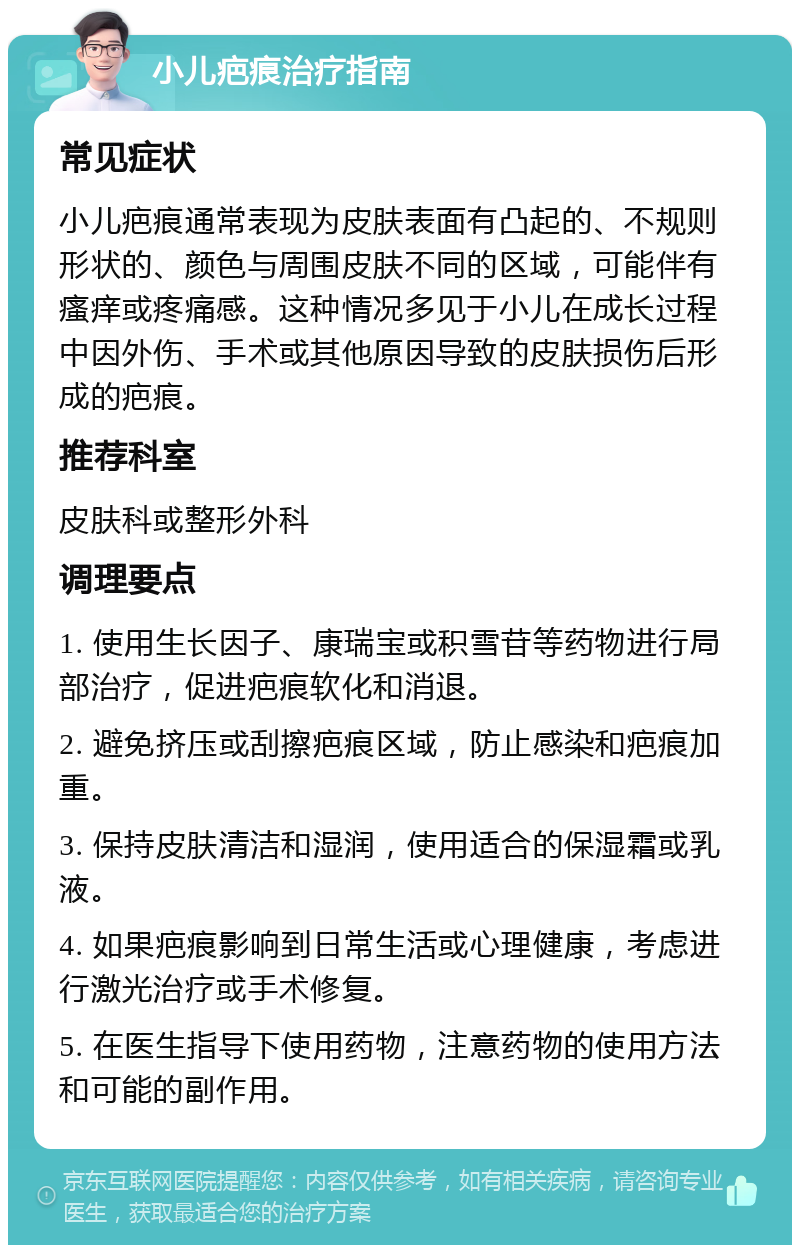 小儿疤痕治疗指南 常见症状 小儿疤痕通常表现为皮肤表面有凸起的、不规则形状的、颜色与周围皮肤不同的区域，可能伴有瘙痒或疼痛感。这种情况多见于小儿在成长过程中因外伤、手术或其他原因导致的皮肤损伤后形成的疤痕。 推荐科室 皮肤科或整形外科 调理要点 1. 使用生长因子、康瑞宝或积雪苷等药物进行局部治疗，促进疤痕软化和消退。 2. 避免挤压或刮擦疤痕区域，防止感染和疤痕加重。 3. 保持皮肤清洁和湿润，使用适合的保湿霜或乳液。 4. 如果疤痕影响到日常生活或心理健康，考虑进行激光治疗或手术修复。 5. 在医生指导下使用药物，注意药物的使用方法和可能的副作用。