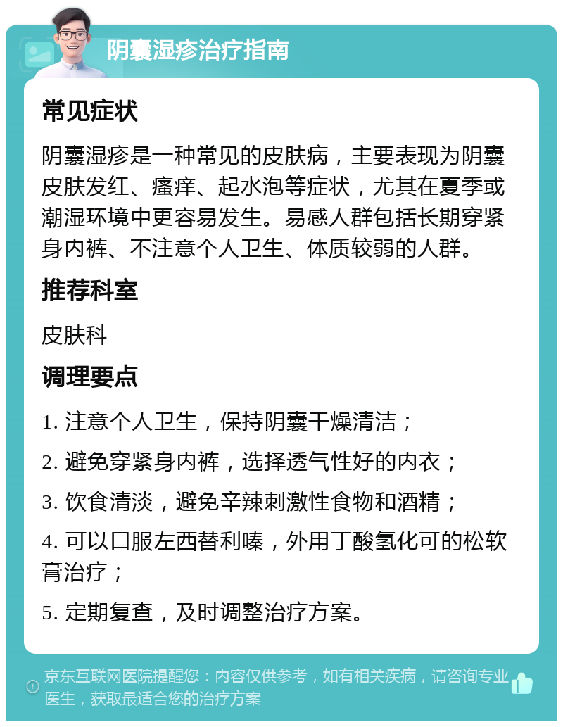 阴囊湿疹治疗指南 常见症状 阴囊湿疹是一种常见的皮肤病，主要表现为阴囊皮肤发红、瘙痒、起水泡等症状，尤其在夏季或潮湿环境中更容易发生。易感人群包括长期穿紧身内裤、不注意个人卫生、体质较弱的人群。 推荐科室 皮肤科 调理要点 1. 注意个人卫生，保持阴囊干燥清洁； 2. 避免穿紧身内裤，选择透气性好的内衣； 3. 饮食清淡，避免辛辣刺激性食物和酒精； 4. 可以口服左西替利嗪，外用丁酸氢化可的松软膏治疗； 5. 定期复查，及时调整治疗方案。