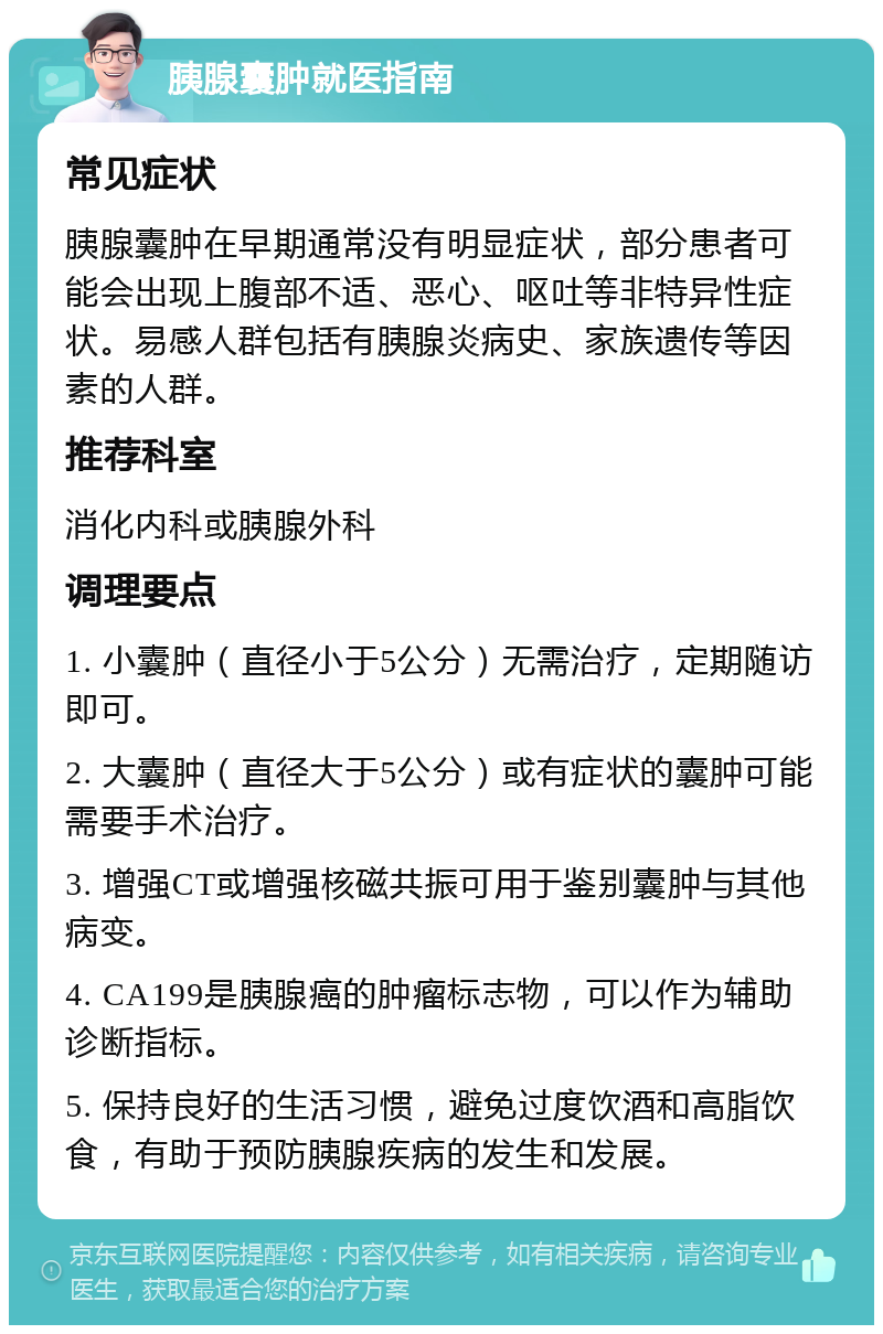 胰腺囊肿就医指南 常见症状 胰腺囊肿在早期通常没有明显症状，部分患者可能会出现上腹部不适、恶心、呕吐等非特异性症状。易感人群包括有胰腺炎病史、家族遗传等因素的人群。 推荐科室 消化内科或胰腺外科 调理要点 1. 小囊肿（直径小于5公分）无需治疗，定期随访即可。 2. 大囊肿（直径大于5公分）或有症状的囊肿可能需要手术治疗。 3. 增强CT或增强核磁共振可用于鉴别囊肿与其他病变。 4. CA199是胰腺癌的肿瘤标志物，可以作为辅助诊断指标。 5. 保持良好的生活习惯，避免过度饮酒和高脂饮食，有助于预防胰腺疾病的发生和发展。