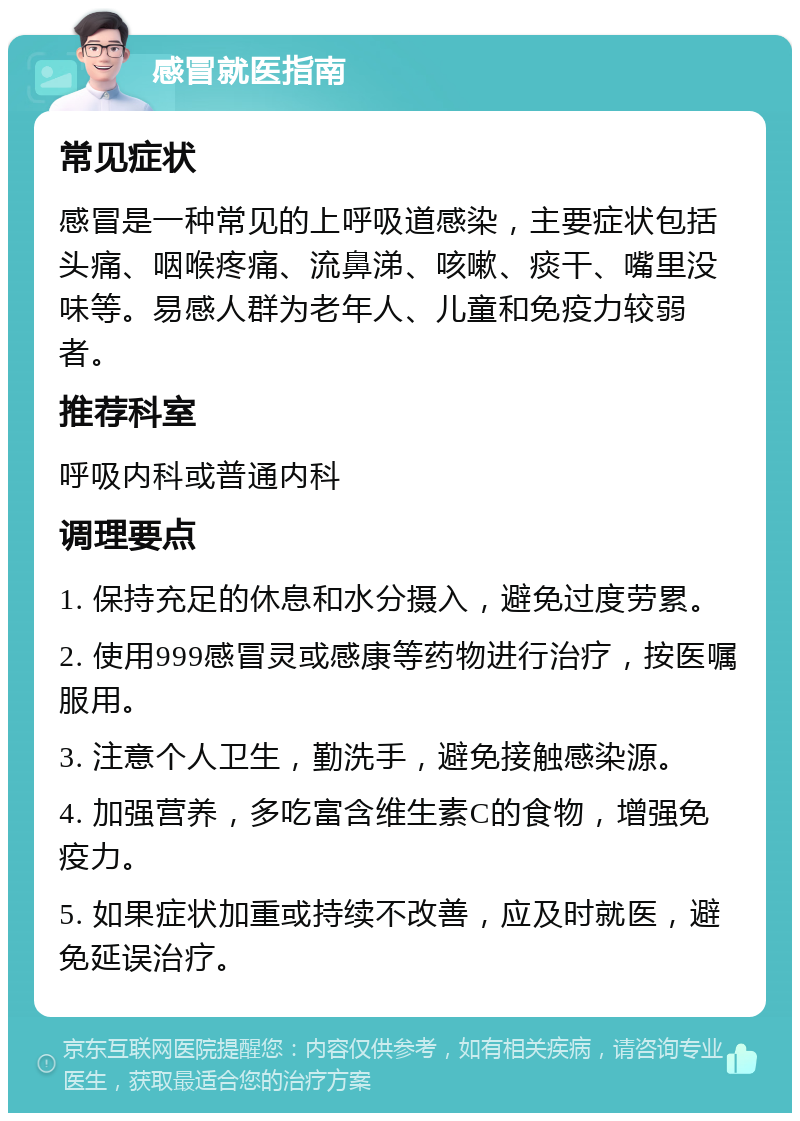 感冒就医指南 常见症状 感冒是一种常见的上呼吸道感染，主要症状包括头痛、咽喉疼痛、流鼻涕、咳嗽、痰干、嘴里没味等。易感人群为老年人、儿童和免疫力较弱者。 推荐科室 呼吸内科或普通内科 调理要点 1. 保持充足的休息和水分摄入，避免过度劳累。 2. 使用999感冒灵或感康等药物进行治疗，按医嘱服用。 3. 注意个人卫生，勤洗手，避免接触感染源。 4. 加强营养，多吃富含维生素C的食物，增强免疫力。 5. 如果症状加重或持续不改善，应及时就医，避免延误治疗。