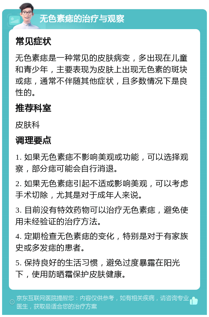 无色素痣的治疗与观察 常见症状 无色素痣是一种常见的皮肤病变，多出现在儿童和青少年，主要表现为皮肤上出现无色素的斑块或痣，通常不伴随其他症状，且多数情况下是良性的。 推荐科室 皮肤科 调理要点 1. 如果无色素痣不影响美观或功能，可以选择观察，部分痣可能会自行消退。 2. 如果无色素痣引起不适或影响美观，可以考虑手术切除，尤其是对于成年人来说。 3. 目前没有特效药物可以治疗无色素痣，避免使用未经验证的治疗方法。 4. 定期检查无色素痣的变化，特别是对于有家族史或多发痣的患者。 5. 保持良好的生活习惯，避免过度暴露在阳光下，使用防晒霜保护皮肤健康。