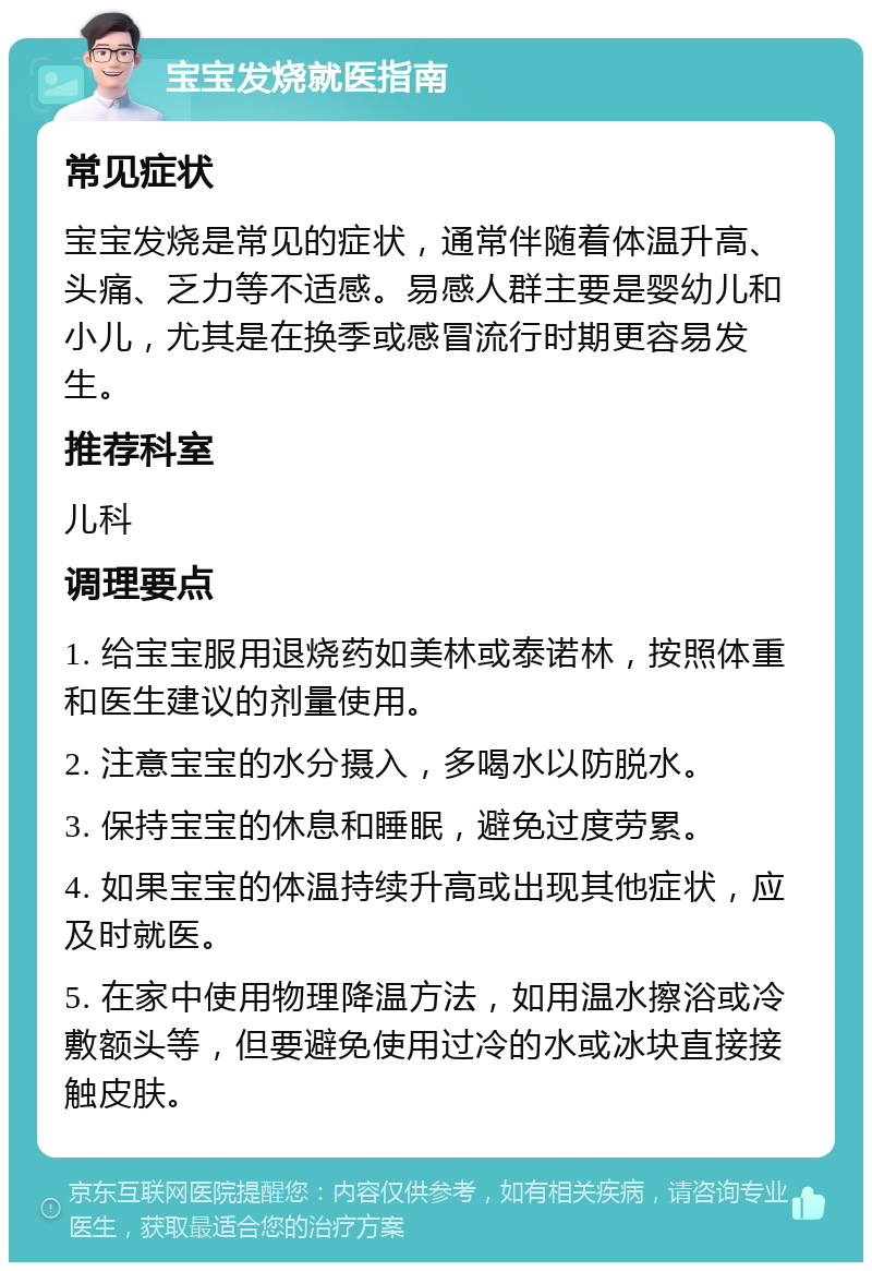 宝宝发烧就医指南 常见症状 宝宝发烧是常见的症状，通常伴随着体温升高、头痛、乏力等不适感。易感人群主要是婴幼儿和小儿，尤其是在换季或感冒流行时期更容易发生。 推荐科室 儿科 调理要点 1. 给宝宝服用退烧药如美林或泰诺林，按照体重和医生建议的剂量使用。 2. 注意宝宝的水分摄入，多喝水以防脱水。 3. 保持宝宝的休息和睡眠，避免过度劳累。 4. 如果宝宝的体温持续升高或出现其他症状，应及时就医。 5. 在家中使用物理降温方法，如用温水擦浴或冷敷额头等，但要避免使用过冷的水或冰块直接接触皮肤。