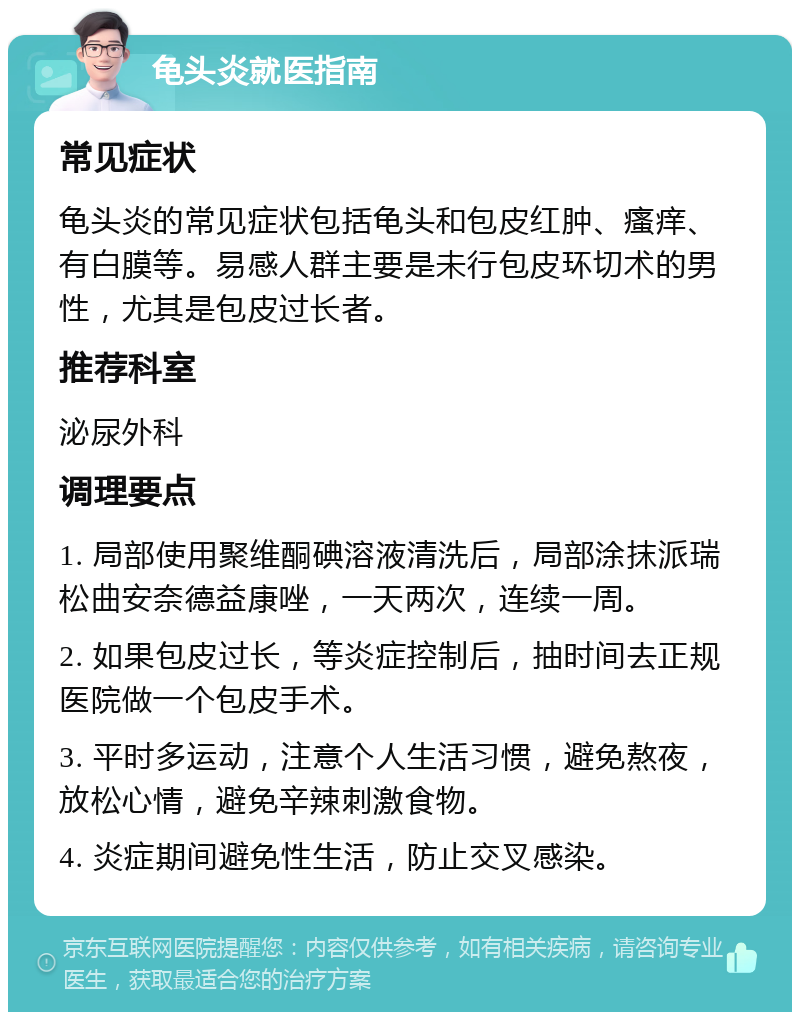 龟头炎就医指南 常见症状 龟头炎的常见症状包括龟头和包皮红肿、瘙痒、有白膜等。易感人群主要是未行包皮环切术的男性，尤其是包皮过长者。 推荐科室 泌尿外科 调理要点 1. 局部使用聚维酮碘溶液清洗后，局部涂抹派瑞松曲安奈德益康唑，一天两次，连续一周。 2. 如果包皮过长，等炎症控制后，抽时间去正规医院做一个包皮手术。 3. 平时多运动，注意个人生活习惯，避免熬夜，放松心情，避免辛辣刺激食物。 4. 炎症期间避免性生活，防止交叉感染。