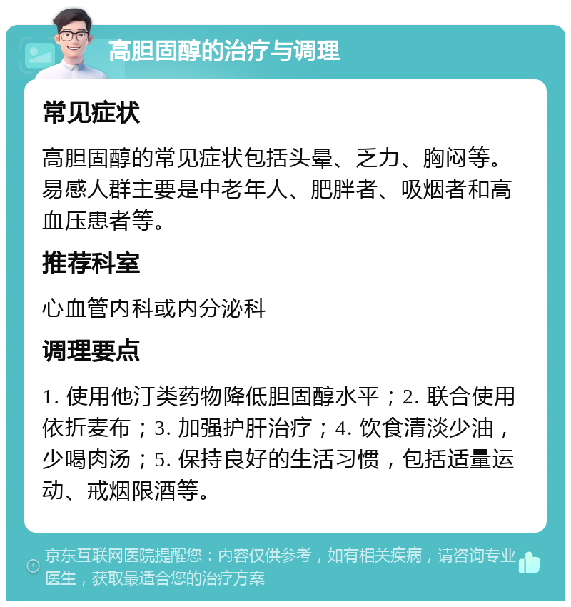 高胆固醇的治疗与调理 常见症状 高胆固醇的常见症状包括头晕、乏力、胸闷等。易感人群主要是中老年人、肥胖者、吸烟者和高血压患者等。 推荐科室 心血管内科或内分泌科 调理要点 1. 使用他汀类药物降低胆固醇水平；2. 联合使用依折麦布；3. 加强护肝治疗；4. 饮食清淡少油，少喝肉汤；5. 保持良好的生活习惯，包括适量运动、戒烟限酒等。