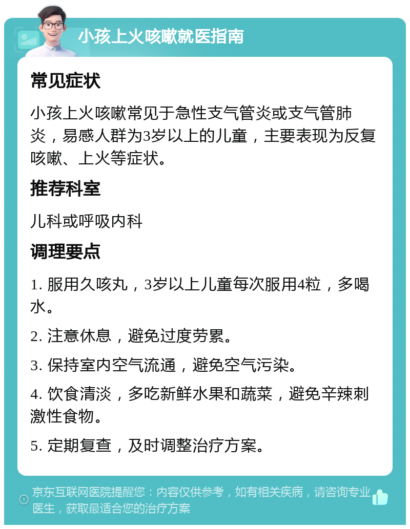 小孩上火咳嗽就医指南 常见症状 小孩上火咳嗽常见于急性支气管炎或支气管肺炎，易感人群为3岁以上的儿童，主要表现为反复咳嗽、上火等症状。 推荐科室 儿科或呼吸内科 调理要点 1. 服用久咳丸，3岁以上儿童每次服用4粒，多喝水。 2. 注意休息，避免过度劳累。 3. 保持室内空气流通，避免空气污染。 4. 饮食清淡，多吃新鲜水果和蔬菜，避免辛辣刺激性食物。 5. 定期复查，及时调整治疗方案。