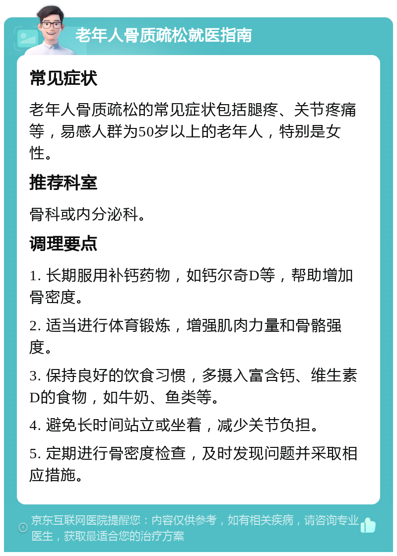 老年人骨质疏松就医指南 常见症状 老年人骨质疏松的常见症状包括腿疼、关节疼痛等，易感人群为50岁以上的老年人，特别是女性。 推荐科室 骨科或内分泌科。 调理要点 1. 长期服用补钙药物，如钙尔奇D等，帮助增加骨密度。 2. 适当进行体育锻炼，增强肌肉力量和骨骼强度。 3. 保持良好的饮食习惯，多摄入富含钙、维生素D的食物，如牛奶、鱼类等。 4. 避免长时间站立或坐着，减少关节负担。 5. 定期进行骨密度检查，及时发现问题并采取相应措施。