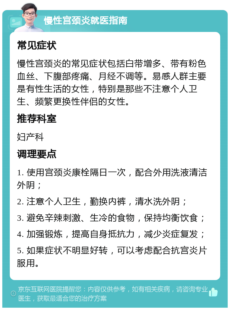 慢性宫颈炎就医指南 常见症状 慢性宫颈炎的常见症状包括白带增多、带有粉色血丝、下腹部疼痛、月经不调等。易感人群主要是有性生活的女性，特别是那些不注意个人卫生、频繁更换性伴侣的女性。 推荐科室 妇产科 调理要点 1. 使用宫颈炎康栓隔日一次，配合外用洗液清洁外阴； 2. 注意个人卫生，勤换内裤，清水洗外阴； 3. 避免辛辣刺激、生冷的食物，保持均衡饮食； 4. 加强锻炼，提高自身抵抗力，减少炎症复发； 5. 如果症状不明显好转，可以考虑配合抗宫炎片服用。