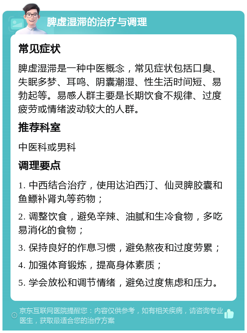 脾虚湿滞的治疗与调理 常见症状 脾虚湿滞是一种中医概念，常见症状包括口臭、失眠多梦、耳鸣、阴囊潮湿、性生活时间短、易勃起等。易感人群主要是长期饮食不规律、过度疲劳或情绪波动较大的人群。 推荐科室 中医科或男科 调理要点 1. 中西结合治疗，使用达泊西汀、仙灵脾胶囊和鱼鳔补肾丸等药物； 2. 调整饮食，避免辛辣、油腻和生冷食物，多吃易消化的食物； 3. 保持良好的作息习惯，避免熬夜和过度劳累； 4. 加强体育锻炼，提高身体素质； 5. 学会放松和调节情绪，避免过度焦虑和压力。