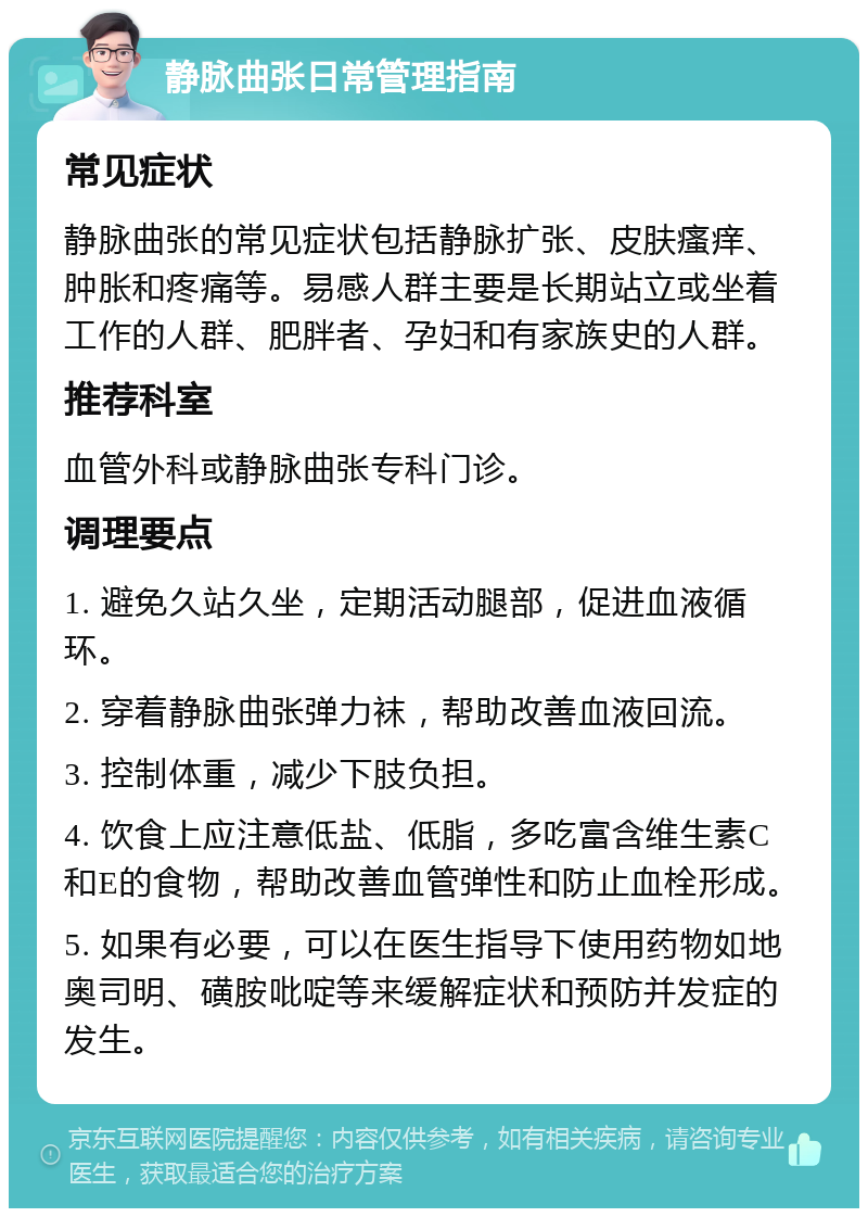 静脉曲张日常管理指南 常见症状 静脉曲张的常见症状包括静脉扩张、皮肤瘙痒、肿胀和疼痛等。易感人群主要是长期站立或坐着工作的人群、肥胖者、孕妇和有家族史的人群。 推荐科室 血管外科或静脉曲张专科门诊。 调理要点 1. 避免久站久坐，定期活动腿部，促进血液循环。 2. 穿着静脉曲张弹力袜，帮助改善血液回流。 3. 控制体重，减少下肢负担。 4. 饮食上应注意低盐、低脂，多吃富含维生素C和E的食物，帮助改善血管弹性和防止血栓形成。 5. 如果有必要，可以在医生指导下使用药物如地奥司明、磺胺吡啶等来缓解症状和预防并发症的发生。