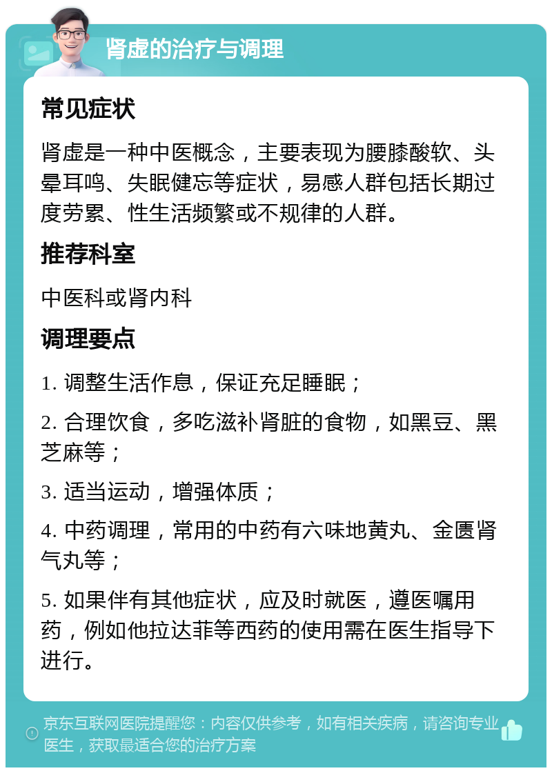 肾虚的治疗与调理 常见症状 肾虚是一种中医概念，主要表现为腰膝酸软、头晕耳鸣、失眠健忘等症状，易感人群包括长期过度劳累、性生活频繁或不规律的人群。 推荐科室 中医科或肾内科 调理要点 1. 调整生活作息，保证充足睡眠； 2. 合理饮食，多吃滋补肾脏的食物，如黑豆、黑芝麻等； 3. 适当运动，增强体质； 4. 中药调理，常用的中药有六味地黄丸、金匮肾气丸等； 5. 如果伴有其他症状，应及时就医，遵医嘱用药，例如他拉达菲等西药的使用需在医生指导下进行。