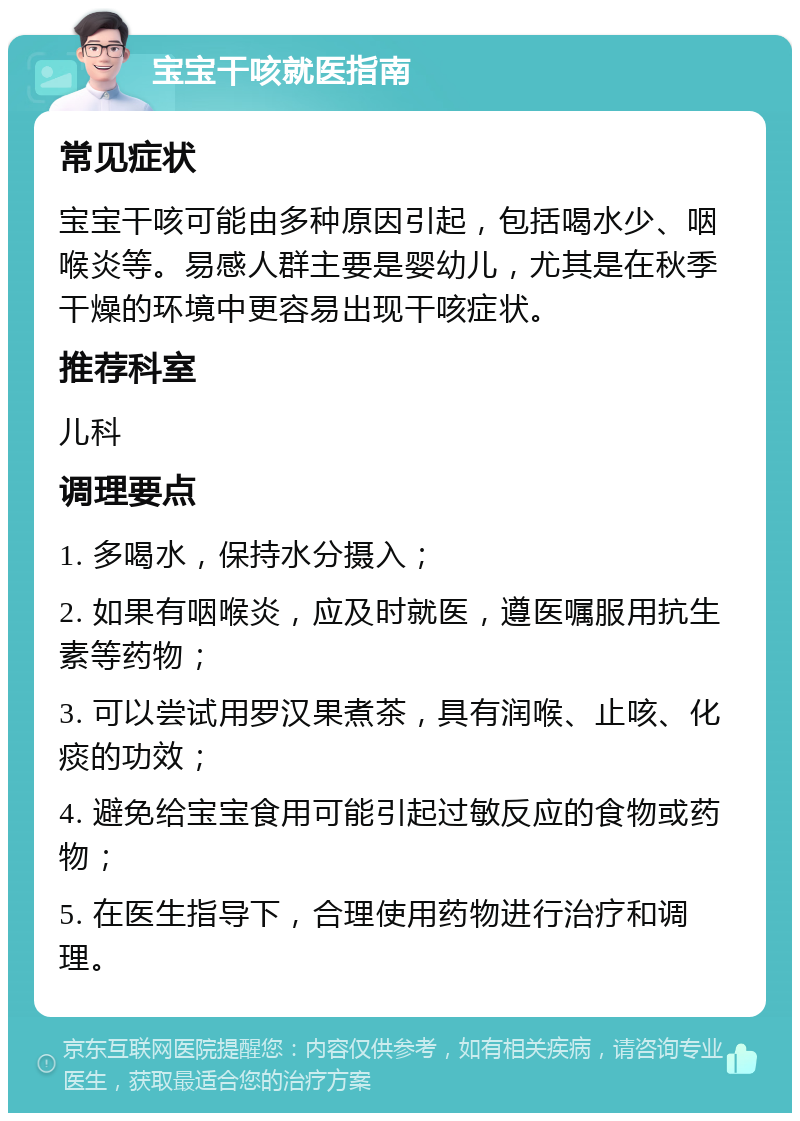 宝宝干咳就医指南 常见症状 宝宝干咳可能由多种原因引起，包括喝水少、咽喉炎等。易感人群主要是婴幼儿，尤其是在秋季干燥的环境中更容易出现干咳症状。 推荐科室 儿科 调理要点 1. 多喝水，保持水分摄入； 2. 如果有咽喉炎，应及时就医，遵医嘱服用抗生素等药物； 3. 可以尝试用罗汉果煮茶，具有润喉、止咳、化痰的功效； 4. 避免给宝宝食用可能引起过敏反应的食物或药物； 5. 在医生指导下，合理使用药物进行治疗和调理。