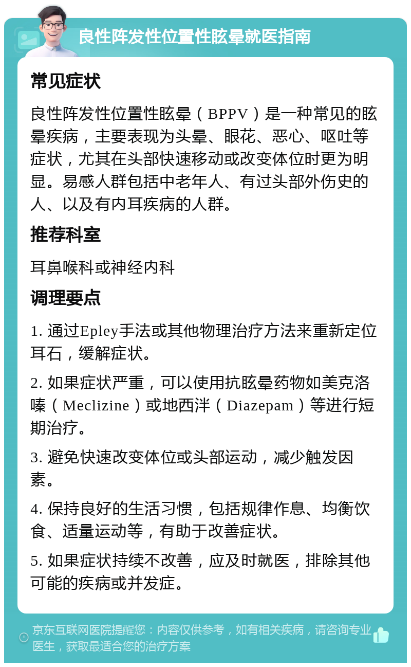 良性阵发性位置性眩晕就医指南 常见症状 良性阵发性位置性眩晕（BPPV）是一种常见的眩晕疾病，主要表现为头晕、眼花、恶心、呕吐等症状，尤其在头部快速移动或改变体位时更为明显。易感人群包括中老年人、有过头部外伤史的人、以及有内耳疾病的人群。 推荐科室 耳鼻喉科或神经内科 调理要点 1. 通过Epley手法或其他物理治疗方法来重新定位耳石，缓解症状。 2. 如果症状严重，可以使用抗眩晕药物如美克洛嗪（Meclizine）或地西泮（Diazepam）等进行短期治疗。 3. 避免快速改变体位或头部运动，减少触发因素。 4. 保持良好的生活习惯，包括规律作息、均衡饮食、适量运动等，有助于改善症状。 5. 如果症状持续不改善，应及时就医，排除其他可能的疾病或并发症。