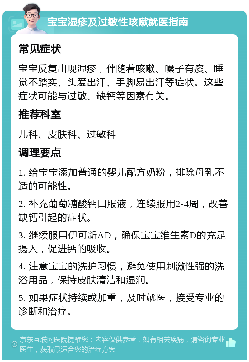 宝宝湿疹及过敏性咳嗽就医指南 常见症状 宝宝反复出现湿疹，伴随着咳嗽、嗓子有痰、睡觉不踏实、头爱出汗、手脚易出汗等症状。这些症状可能与过敏、缺钙等因素有关。 推荐科室 儿科、皮肤科、过敏科 调理要点 1. 给宝宝添加普通的婴儿配方奶粉，排除母乳不适的可能性。 2. 补充葡萄糖酸钙口服液，连续服用2-4周，改善缺钙引起的症状。 3. 继续服用伊可新AD，确保宝宝维生素D的充足摄入，促进钙的吸收。 4. 注意宝宝的洗护习惯，避免使用刺激性强的洗浴用品，保持皮肤清洁和湿润。 5. 如果症状持续或加重，及时就医，接受专业的诊断和治疗。