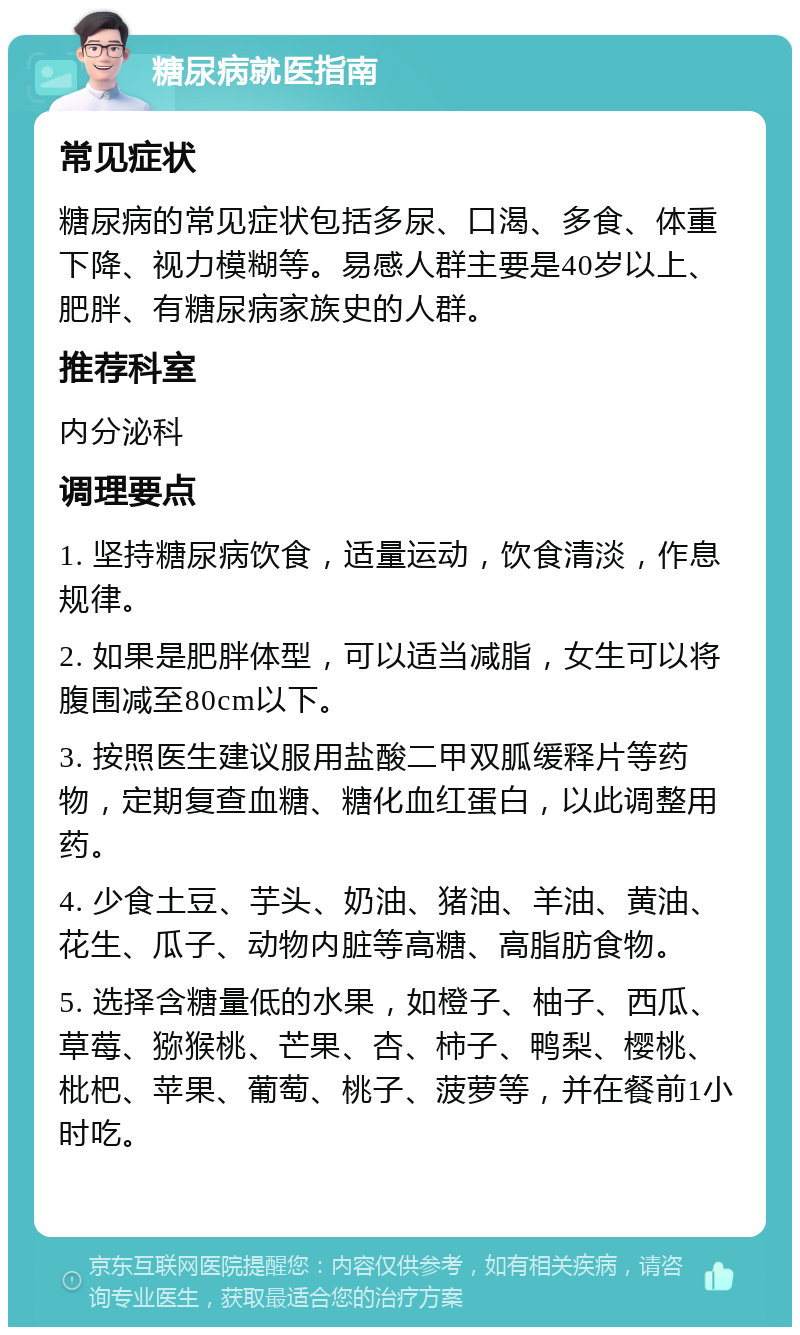 糖尿病就医指南 常见症状 糖尿病的常见症状包括多尿、口渴、多食、体重下降、视力模糊等。易感人群主要是40岁以上、肥胖、有糖尿病家族史的人群。 推荐科室 内分泌科 调理要点 1. 坚持糖尿病饮食，适量运动，饮食清淡，作息规律。 2. 如果是肥胖体型，可以适当减脂，女生可以将腹围减至80cm以下。 3. 按照医生建议服用盐酸二甲双胍缓释片等药物，定期复查血糖、糖化血红蛋白，以此调整用药。 4. 少食土豆、芋头、奶油、猪油、羊油、黄油、花生、瓜子、动物内脏等高糖、高脂肪食物。 5. 选择含糖量低的水果，如橙子、柚子、西瓜、草莓、猕猴桃、芒果、杏、柿子、鸭梨、樱桃、枇杷、苹果、葡萄、桃子、菠萝等，并在餐前1小时吃。