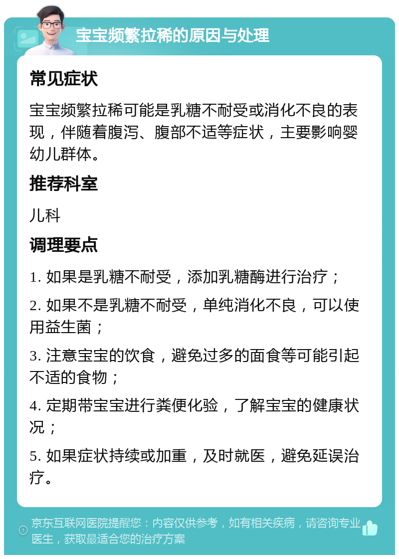 宝宝频繁拉稀的原因与处理 常见症状 宝宝频繁拉稀可能是乳糖不耐受或消化不良的表现，伴随着腹泻、腹部不适等症状，主要影响婴幼儿群体。 推荐科室 儿科 调理要点 1. 如果是乳糖不耐受，添加乳糖酶进行治疗； 2. 如果不是乳糖不耐受，单纯消化不良，可以使用益生菌； 3. 注意宝宝的饮食，避免过多的面食等可能引起不适的食物； 4. 定期带宝宝进行粪便化验，了解宝宝的健康状况； 5. 如果症状持续或加重，及时就医，避免延误治疗。