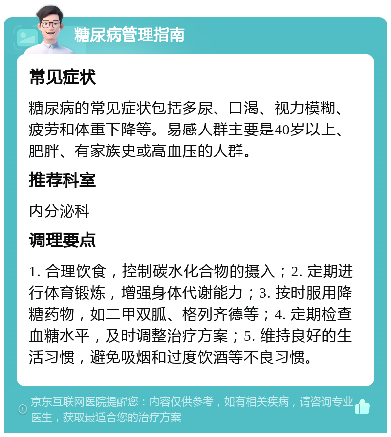 糖尿病管理指南 常见症状 糖尿病的常见症状包括多尿、口渴、视力模糊、疲劳和体重下降等。易感人群主要是40岁以上、肥胖、有家族史或高血压的人群。 推荐科室 内分泌科 调理要点 1. 合理饮食，控制碳水化合物的摄入；2. 定期进行体育锻炼，增强身体代谢能力；3. 按时服用降糖药物，如二甲双胍、格列齐德等；4. 定期检查血糖水平，及时调整治疗方案；5. 维持良好的生活习惯，避免吸烟和过度饮酒等不良习惯。