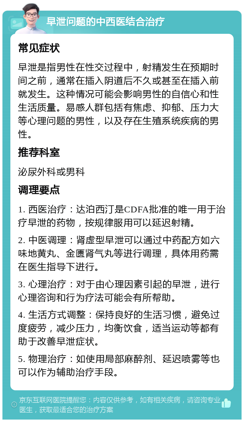 早泄问题的中西医结合治疗 常见症状 早泄是指男性在性交过程中，射精发生在预期时间之前，通常在插入阴道后不久或甚至在插入前就发生。这种情况可能会影响男性的自信心和性生活质量。易感人群包括有焦虑、抑郁、压力大等心理问题的男性，以及存在生殖系统疾病的男性。 推荐科室 泌尿外科或男科 调理要点 1. 西医治疗：达泊西汀是CDFA批准的唯一用于治疗早泄的药物，按规律服用可以延迟射精。 2. 中医调理：肾虚型早泄可以通过中药配方如六味地黄丸、金匮肾气丸等进行调理，具体用药需在医生指导下进行。 3. 心理治疗：对于由心理因素引起的早泄，进行心理咨询和行为疗法可能会有所帮助。 4. 生活方式调整：保持良好的生活习惯，避免过度疲劳，减少压力，均衡饮食，适当运动等都有助于改善早泄症状。 5. 物理治疗：如使用局部麻醉剂、延迟喷雾等也可以作为辅助治疗手段。