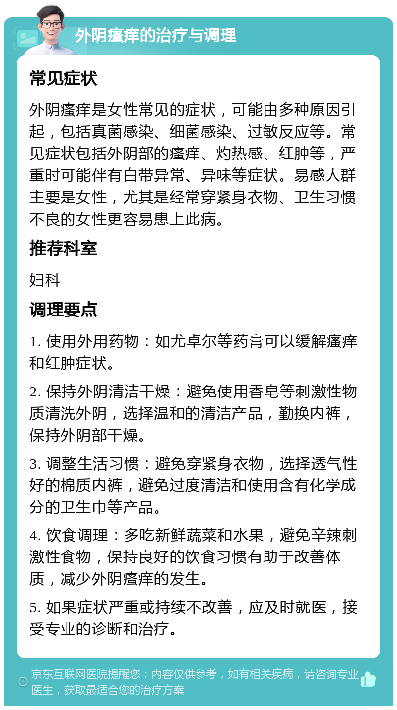 外阴瘙痒的治疗与调理 常见症状 外阴瘙痒是女性常见的症状，可能由多种原因引起，包括真菌感染、细菌感染、过敏反应等。常见症状包括外阴部的瘙痒、灼热感、红肿等，严重时可能伴有白带异常、异味等症状。易感人群主要是女性，尤其是经常穿紧身衣物、卫生习惯不良的女性更容易患上此病。 推荐科室 妇科 调理要点 1. 使用外用药物：如尤卓尔等药膏可以缓解瘙痒和红肿症状。 2. 保持外阴清洁干燥：避免使用香皂等刺激性物质清洗外阴，选择温和的清洁产品，勤换内裤，保持外阴部干燥。 3. 调整生活习惯：避免穿紧身衣物，选择透气性好的棉质内裤，避免过度清洁和使用含有化学成分的卫生巾等产品。 4. 饮食调理：多吃新鲜蔬菜和水果，避免辛辣刺激性食物，保持良好的饮食习惯有助于改善体质，减少外阴瘙痒的发生。 5. 如果症状严重或持续不改善，应及时就医，接受专业的诊断和治疗。