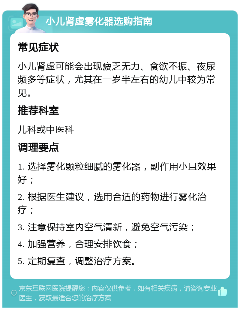 小儿肾虚雾化器选购指南 常见症状 小儿肾虚可能会出现疲乏无力、食欲不振、夜尿频多等症状，尤其在一岁半左右的幼儿中较为常见。 推荐科室 儿科或中医科 调理要点 1. 选择雾化颗粒细腻的雾化器，副作用小且效果好； 2. 根据医生建议，选用合适的药物进行雾化治疗； 3. 注意保持室内空气清新，避免空气污染； 4. 加强营养，合理安排饮食； 5. 定期复查，调整治疗方案。