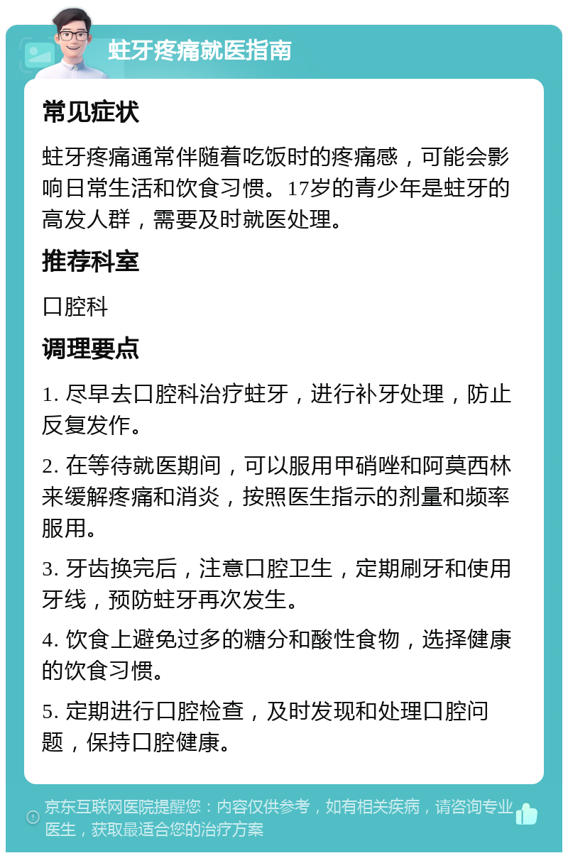 蛀牙疼痛就医指南 常见症状 蛀牙疼痛通常伴随着吃饭时的疼痛感，可能会影响日常生活和饮食习惯。17岁的青少年是蛀牙的高发人群，需要及时就医处理。 推荐科室 口腔科 调理要点 1. 尽早去口腔科治疗蛀牙，进行补牙处理，防止反复发作。 2. 在等待就医期间，可以服用甲硝唑和阿莫西林来缓解疼痛和消炎，按照医生指示的剂量和频率服用。 3. 牙齿换完后，注意口腔卫生，定期刷牙和使用牙线，预防蛀牙再次发生。 4. 饮食上避免过多的糖分和酸性食物，选择健康的饮食习惯。 5. 定期进行口腔检查，及时发现和处理口腔问题，保持口腔健康。