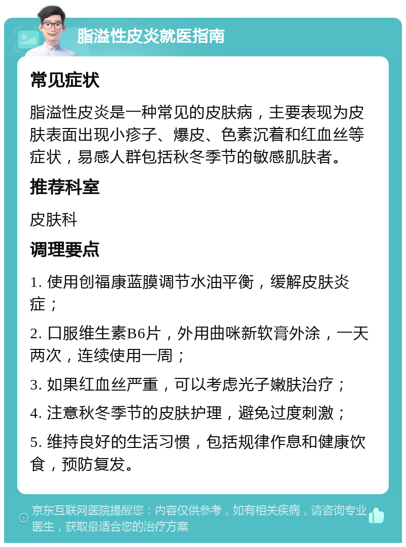 脂溢性皮炎就医指南 常见症状 脂溢性皮炎是一种常见的皮肤病，主要表现为皮肤表面出现小疹子、爆皮、色素沉着和红血丝等症状，易感人群包括秋冬季节的敏感肌肤者。 推荐科室 皮肤科 调理要点 1. 使用创福康蓝膜调节水油平衡，缓解皮肤炎症； 2. 口服维生素B6片，外用曲咪新软膏外涂，一天两次，连续使用一周； 3. 如果红血丝严重，可以考虑光子嫩肤治疗； 4. 注意秋冬季节的皮肤护理，避免过度刺激； 5. 维持良好的生活习惯，包括规律作息和健康饮食，预防复发。