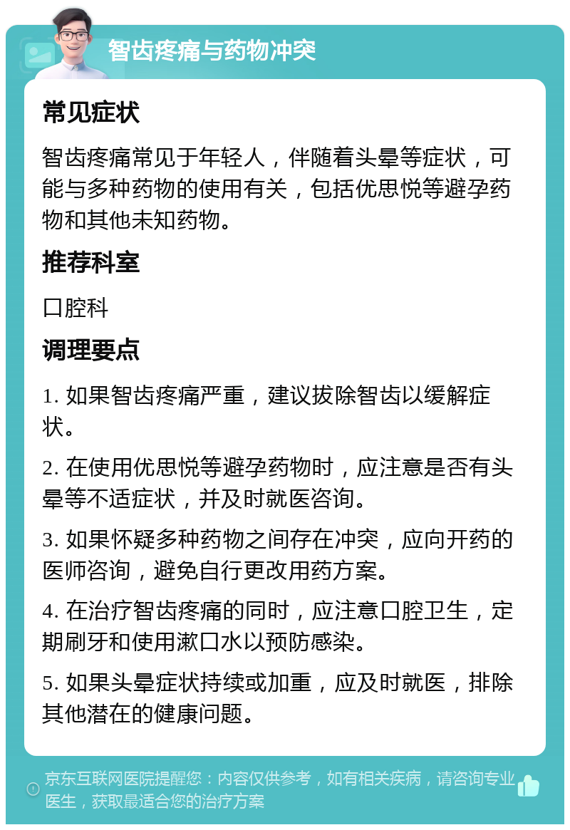 智齿疼痛与药物冲突 常见症状 智齿疼痛常见于年轻人，伴随着头晕等症状，可能与多种药物的使用有关，包括优思悦等避孕药物和其他未知药物。 推荐科室 口腔科 调理要点 1. 如果智齿疼痛严重，建议拔除智齿以缓解症状。 2. 在使用优思悦等避孕药物时，应注意是否有头晕等不适症状，并及时就医咨询。 3. 如果怀疑多种药物之间存在冲突，应向开药的医师咨询，避免自行更改用药方案。 4. 在治疗智齿疼痛的同时，应注意口腔卫生，定期刷牙和使用漱口水以预防感染。 5. 如果头晕症状持续或加重，应及时就医，排除其他潜在的健康问题。