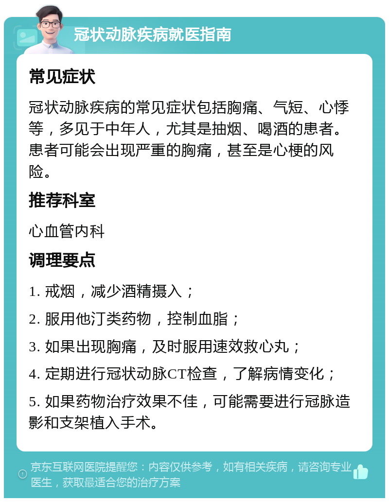 冠状动脉疾病就医指南 常见症状 冠状动脉疾病的常见症状包括胸痛、气短、心悸等，多见于中年人，尤其是抽烟、喝酒的患者。患者可能会出现严重的胸痛，甚至是心梗的风险。 推荐科室 心血管内科 调理要点 1. 戒烟，减少酒精摄入； 2. 服用他汀类药物，控制血脂； 3. 如果出现胸痛，及时服用速效救心丸； 4. 定期进行冠状动脉CT检查，了解病情变化； 5. 如果药物治疗效果不佳，可能需要进行冠脉造影和支架植入手术。