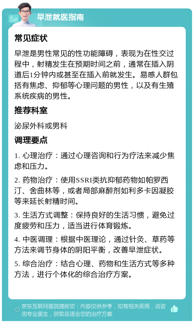 早泄就医指南 常见症状 早泄是男性常见的性功能障碍，表现为在性交过程中，射精发生在预期时间之前，通常在插入阴道后1分钟内或甚至在插入前就发生。易感人群包括有焦虑、抑郁等心理问题的男性，以及有生殖系统疾病的男性。 推荐科室 泌尿外科或男科 调理要点 1. 心理治疗：通过心理咨询和行为疗法来减少焦虑和压力。 2. 药物治疗：使用SSRI类抗抑郁药物如帕罗西汀、舍曲林等，或者局部麻醉剂如利多卡因凝胶等来延长射精时间。 3. 生活方式调整：保持良好的生活习惯，避免过度疲劳和压力，适当进行体育锻炼。 4. 中医调理：根据中医理论，通过针灸、草药等方法来调节身体的阴阳平衡，改善早泄症状。 5. 综合治疗：结合心理、药物和生活方式等多种方法，进行个体化的综合治疗方案。