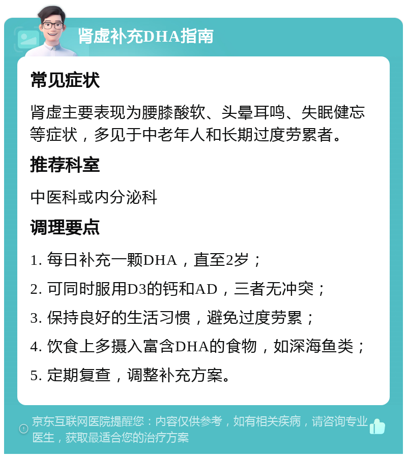 肾虚补充DHA指南 常见症状 肾虚主要表现为腰膝酸软、头晕耳鸣、失眠健忘等症状，多见于中老年人和长期过度劳累者。 推荐科室 中医科或内分泌科 调理要点 1. 每日补充一颗DHA，直至2岁； 2. 可同时服用D3的钙和AD，三者无冲突； 3. 保持良好的生活习惯，避免过度劳累； 4. 饮食上多摄入富含DHA的食物，如深海鱼类； 5. 定期复查，调整补充方案。